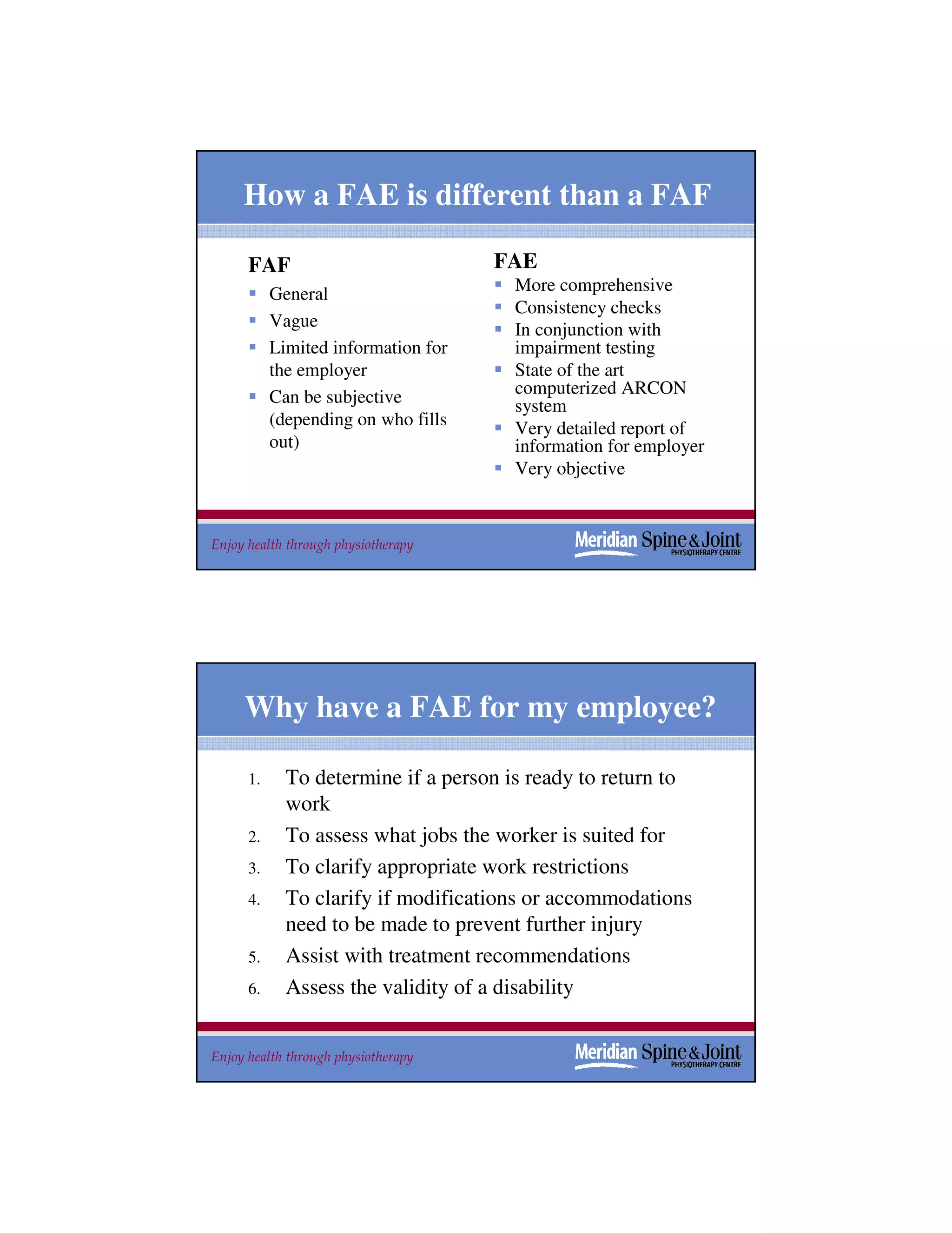 How a FAE is different than a FAF

      FAF                            FAE
           General                    More comprehensive
                                      Consistency checks
           Vague                      In conjunction with
           Limited information for    impairment testing
           the employer               State of the art
           Can be subjective          computerized ARCON
                                      system
           (depending on who fills    Very detailed report of
           out)                       information for employer
                                      Very objective



Enjoy health through physiotherapy                               29




     Why have a FAE for my employee?

      1.     To determine if a person is ready to return to
             work
      2.     To assess what jobs the worker is suited for
      3.     To clarify appropriate work restrictions
      4.     To clarify if modifications or accommodations
             need to be made to prevent further injury
      5.     Assist with treatment recommendations
      6.     Assess the validity of a disability


Enjoy health through physiotherapy                               30
 
