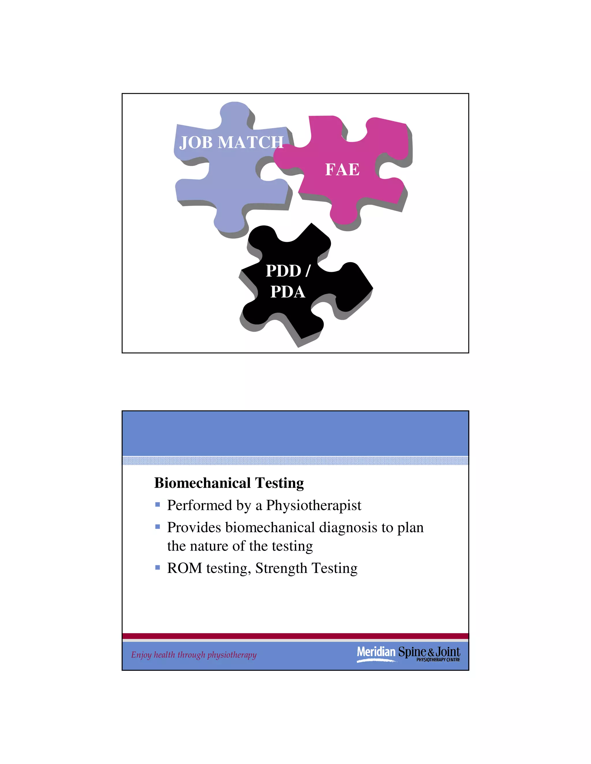 JOB MATCH
                                             FAE




                                     PDD /
                                     PDA

                                                    31




      Biomechanical Testing
        Performed by a Physiotherapist
        Provides biomechanical diagnosis to plan
        the nature of the testing
        ROM testing, Strength Testing




Enjoy health through physiotherapy                 32
 
