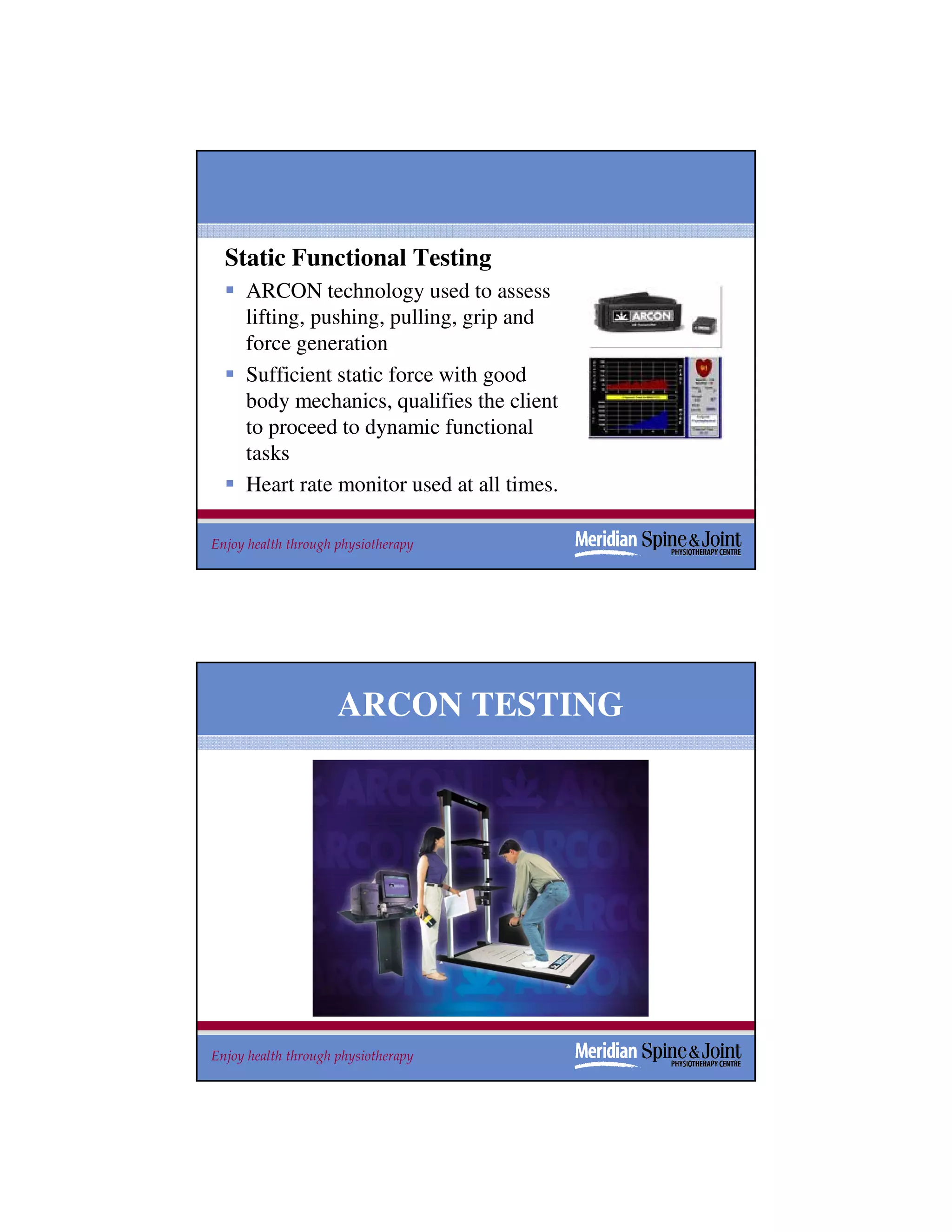 Static Functional Testing
     ARCON technology used to assess
     lifting, pushing, pulling, grip and
     force generation
     Sufficient static force with good
     body mechanics, qualifies the client
     to proceed to dynamic functional
     tasks
     Heart rate monitor used at all times.

Enjoy health through physiotherapy           33




                     ARCON TESTING




Enjoy health through physiotherapy           34
 