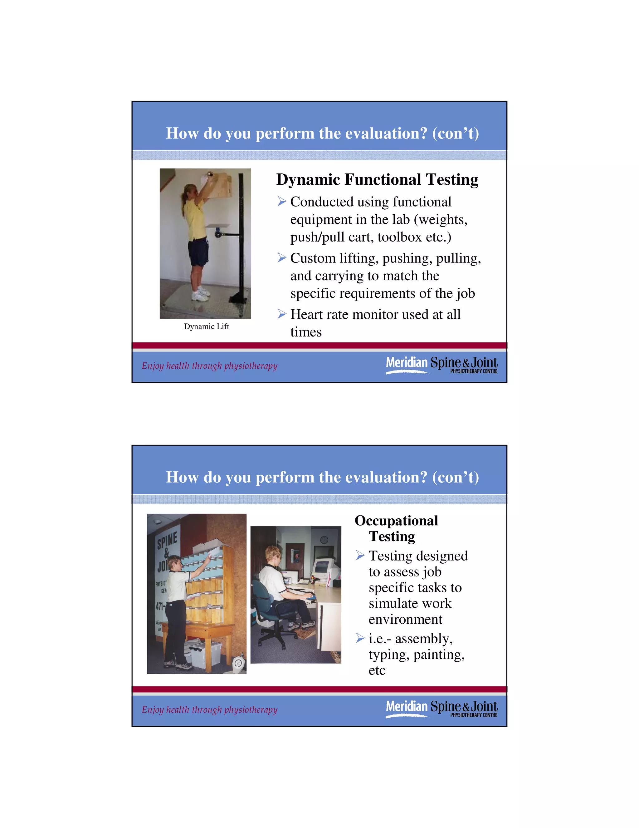 How do you perform the evaluation? (con’t)

                                 Dynamic Functional Testing
                                     Conducted using functional
                                     equipment in the lab (weights,
                                     push/pull cart, toolbox etc.)
                                     Custom lifting, pushing, pulling,
                                     and carrying to match the
                                     specific requirements of the job
                                     Heart rate monitor used at all
          Dynamic Lift
                                     times

Enjoy health through physiotherapy                                   35




      How do you perform the evaluation? (con’t)

                                                Occupational
                                                 Testing
                                                 Testing designed
                                                 to assess job
                                                 specific tasks to
                                                 simulate work
                                                 environment
                                                 i.e.- assembly,
                                                 typing, painting,
                                                 etc

Enjoy health through physiotherapy                                   36
 