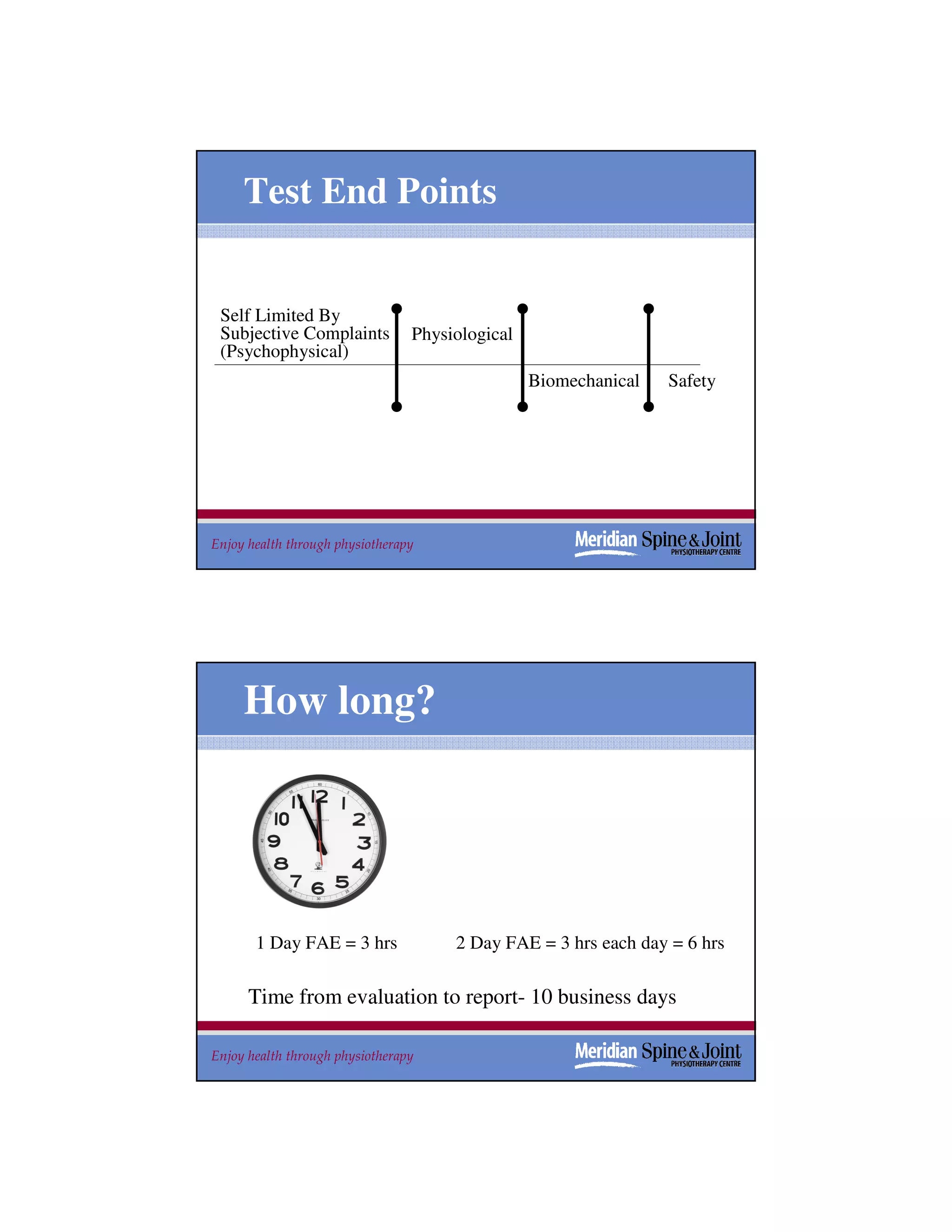Test End Points


 Self Limited By
 Subjective Complaints           Physiological
 (Psychophysical)
                                                 Biomechanical   Safety




Enjoy health through physiotherapy                                    37




     How long?




       1 Day FAE = 3 hrs              2 Day FAE = 3 hrs each day = 6 hrs

      Time from evaluation to report- 10 business days

Enjoy health through physiotherapy                                    38
 