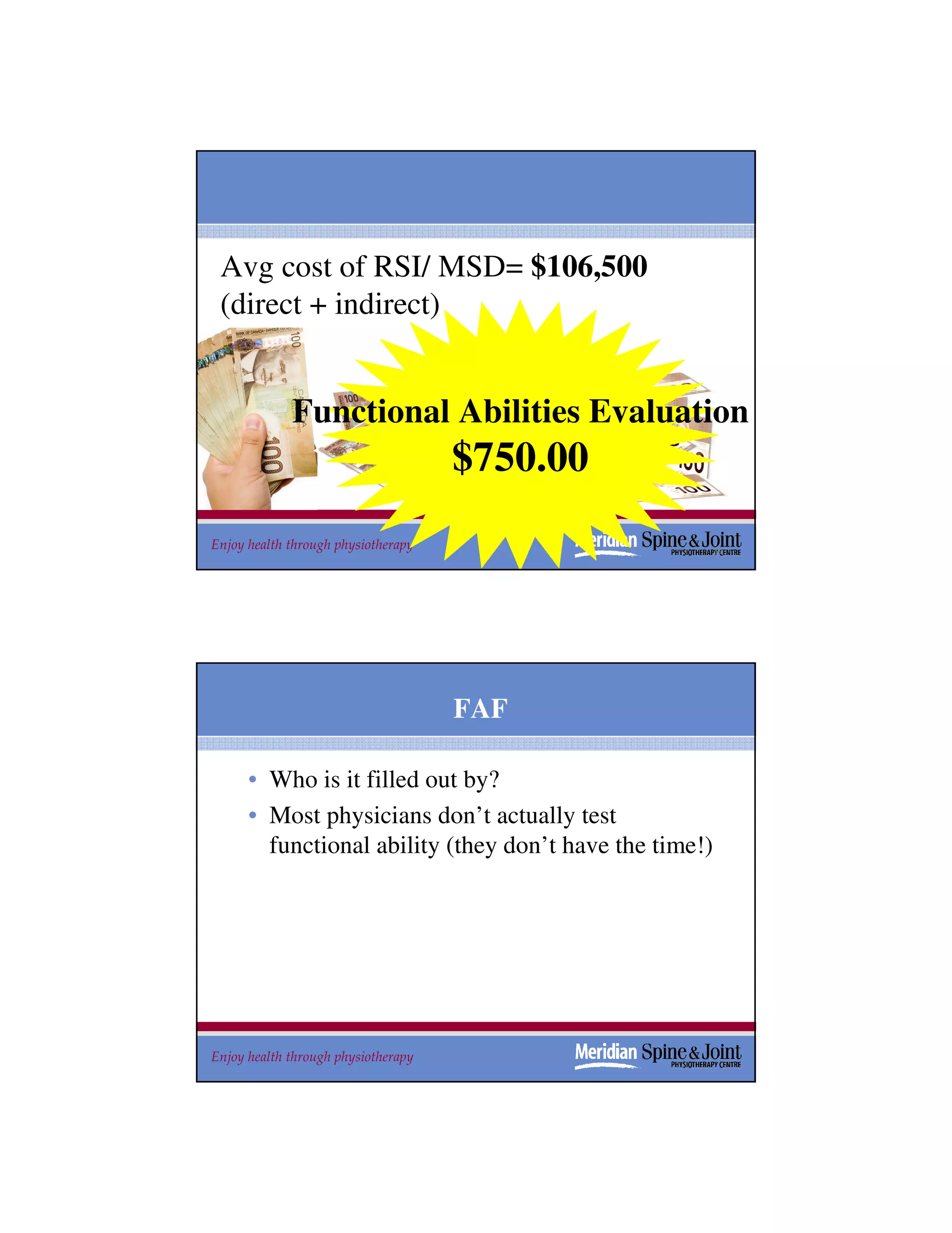Avg cost of RSI/ MSD= $106,500
 (direct + indirect)


             Functional Abilities Evaluation
                                     $750.00
Enjoy health through physiotherapy                       39
                                                         39




                                     FAF

      • Who is it filled out by?
      • Most physicians don’t actually test
        functional ability (they don’t have the time!)




Enjoy health through physiotherapy                       40
 