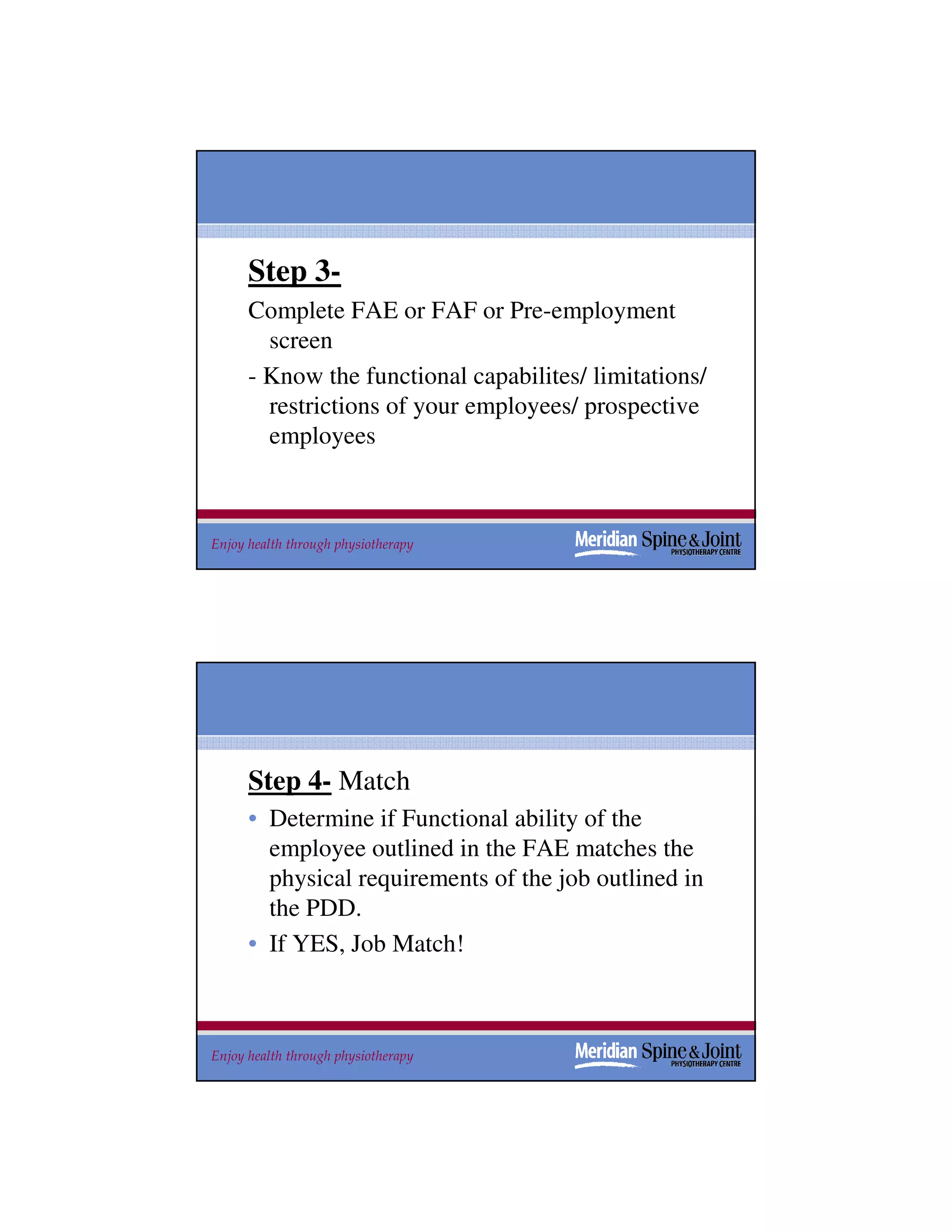Step 3-
      Complete FAE or FAF or Pre-employment
        screen
      - Know the functional capabilites/ limitations/
        restrictions of your employees/ prospective
        employees



Enjoy health through physiotherapy                      47




      Step 4- Match
      • Determine if Functional ability of the
        employee outlined in the FAE matches the
        physical requirements of the job outlined in
        the PDD.
      • If YES, Job Match!



Enjoy health through physiotherapy                      48
 
