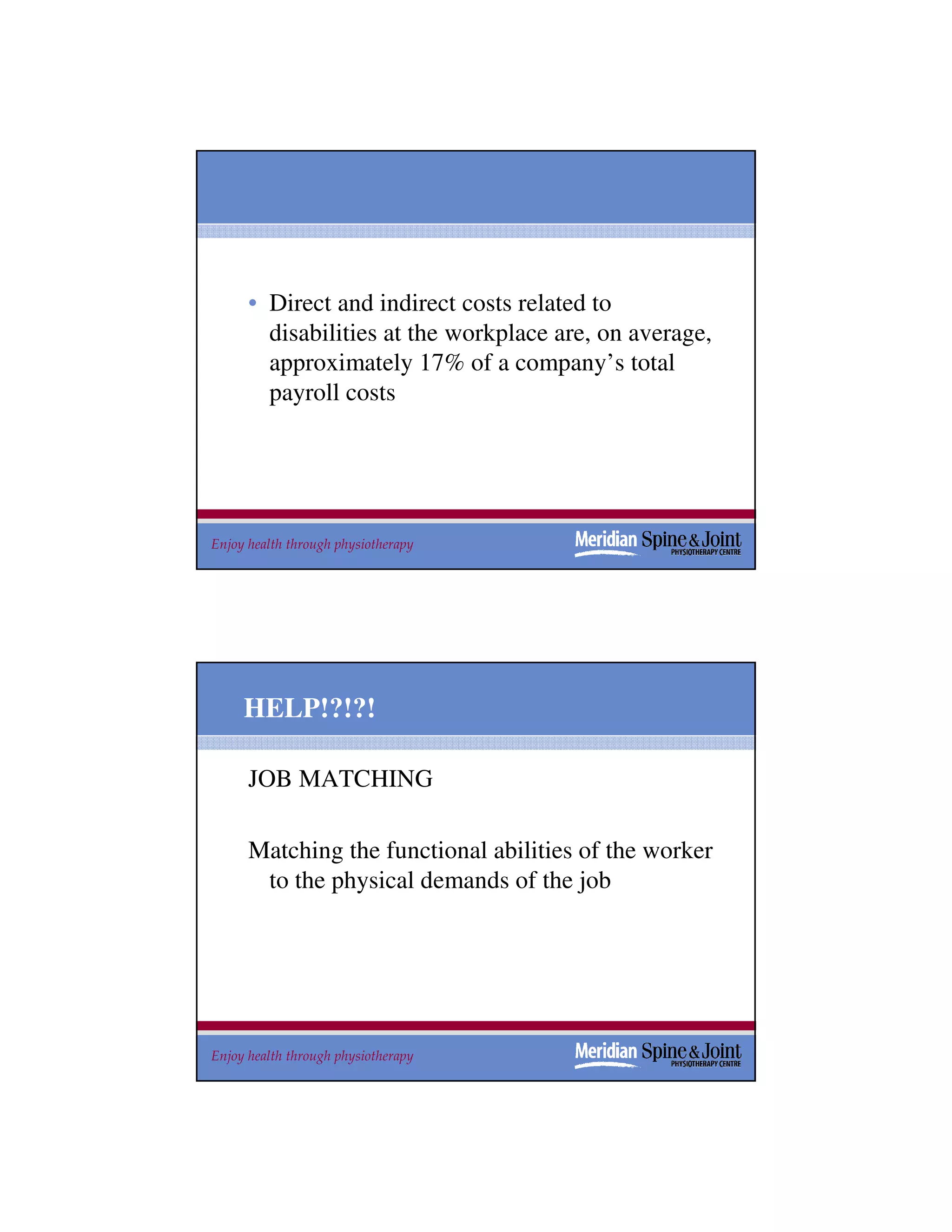 • Direct and indirect costs related to
        disabilities at the workplace are, on average,
        approximately 17% of a company’s total
        payroll costs




Enjoy health through physiotherapy                       9




     HELP!?!?!

      JOB MATCHING

      Matching the functional abilities of the worker
       to the physical demands of the job




Enjoy health through physiotherapy                       10
 