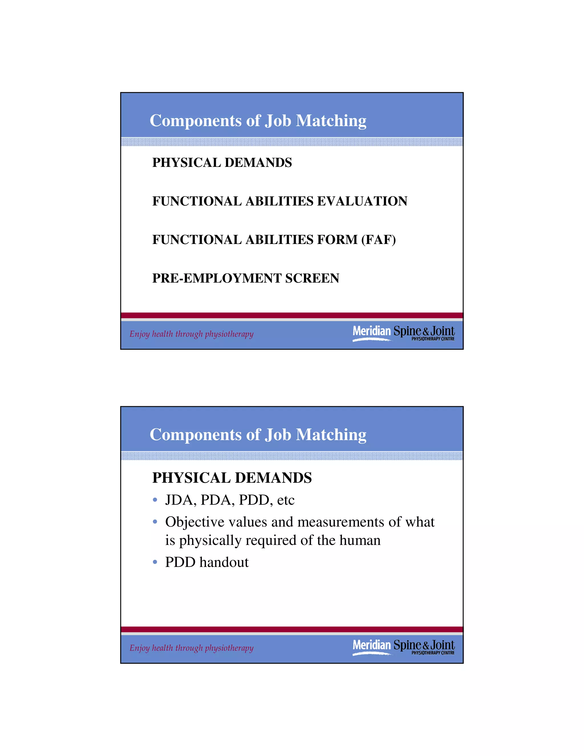 Components of Job Matching

      PHYSICAL DEMANDS

      FUNCTIONAL ABILITIES EVALUATION

      FUNCTIONAL ABILITIES FORM (FAF)

      PRE-EMPLOYMENT SCREEN



Enjoy health through physiotherapy                  13




     Components of Job Matching

      PHYSICAL DEMANDS
      • JDA, PDA, PDD, etc
      • Objective values and measurements of what
        is physically required of the human
      • PDD handout




Enjoy health through physiotherapy                  14
 