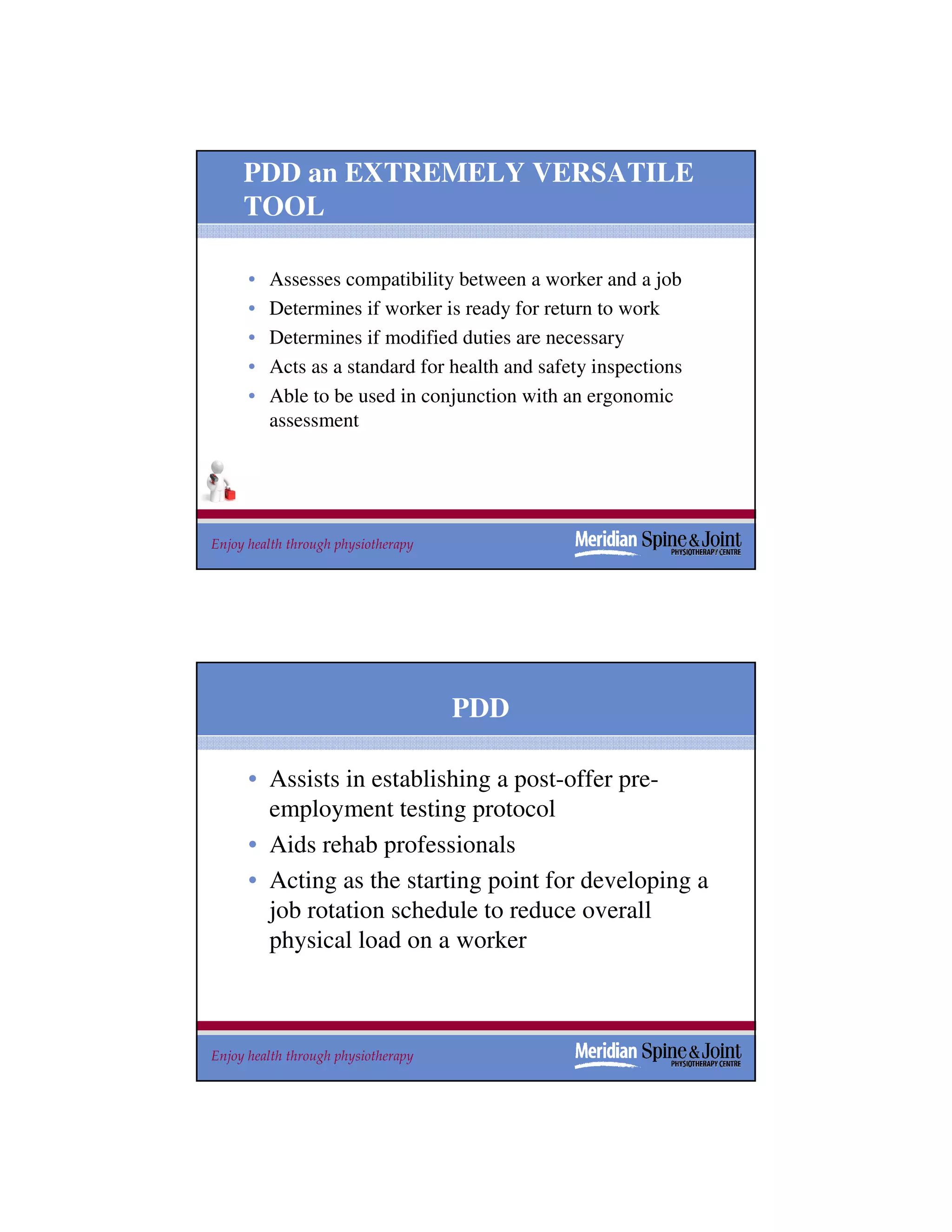 PDD an EXTREMELY VERSATILE
     TOOL

      •   Assesses compatibility between a worker and a job
      •   Determines if worker is ready for return to work
      •   Determines if modified duties are necessary
      •   Acts as a standard for health and safety inspections
      •   Able to be used in conjunction with an ergonomic
          assessment




Enjoy health through physiotherapy                               15
                                                                 15




                                     PDD

      • Assists in establishing a post-offer pre-
        employment testing protocol
      • Aids rehab professionals
      • Acting as the starting point for developing a
        job rotation schedule to reduce overall
        physical load on a worker



Enjoy health through physiotherapy                               16
 