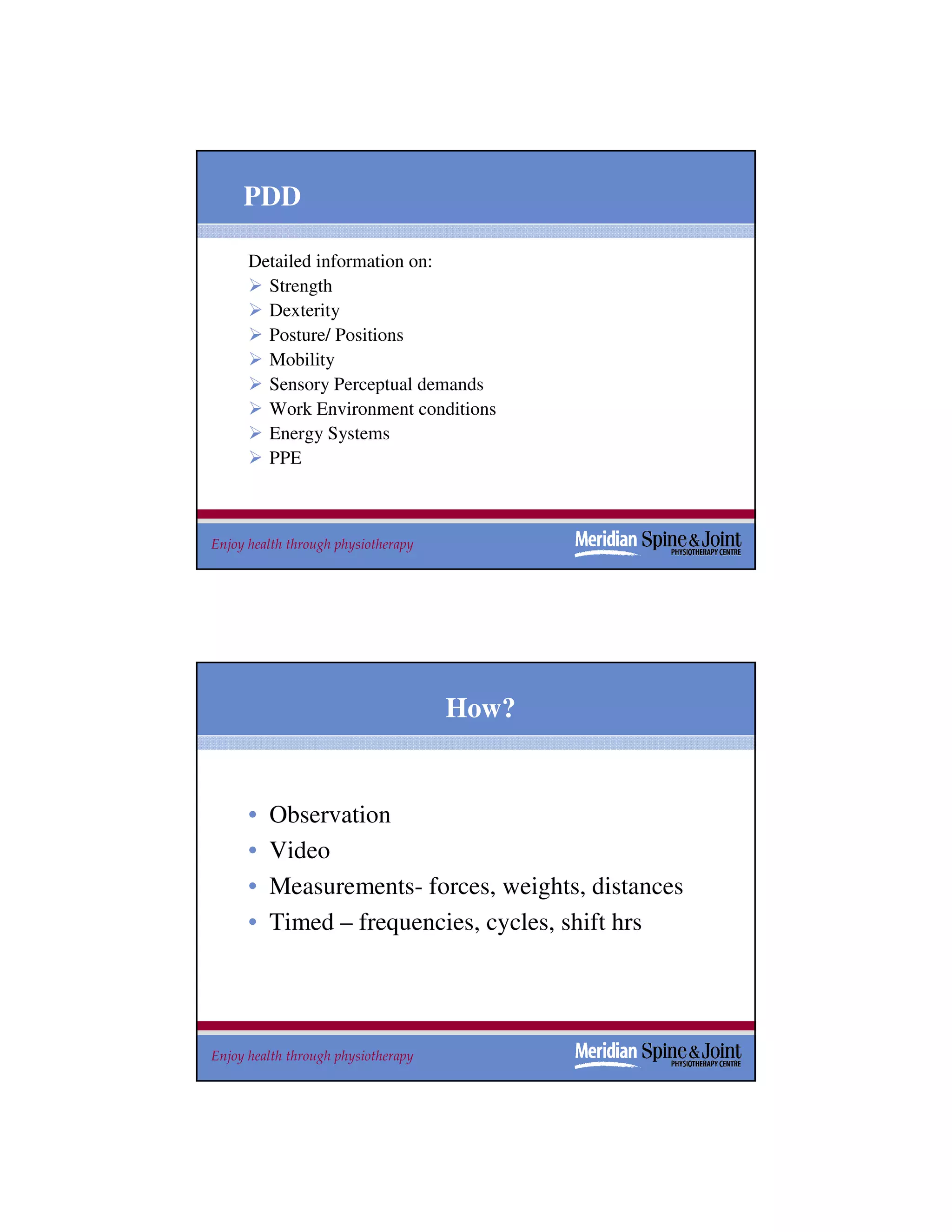 PDD

      Detailed information on:
        Strength
        Dexterity
        Posture/ Positions
        Mobility
        Sensory Perceptual demands
        Work Environment conditions
        Energy Systems
        PPE



Enjoy health through physiotherapy                   17




                                     How?


      •   Observation
      •   Video
      •   Measurements- forces, weights, distances
      •   Timed – frequencies, cycles, shift hrs




Enjoy health through physiotherapy                   18
 