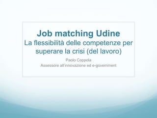 Job matching Udine
La flessibilità delle competenze per
    superare la crisi (del lavoro)
                    Paolo Coppola
     Assessore all’innovazione ed e-government
 