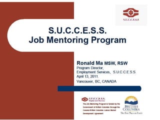 S.U.C.C.E.S.S. Job Mentoring Program Ronald Ma  MSW, RSW  Program Director,  Employment Services,  S.U.C.C.E.S.S. April 13, 2011.  Vancouver, BC, CANADA The Job Mentoring Program is funded by the Government of British Columbia through the Canada-British Columbia Labour Market Development Agreement  