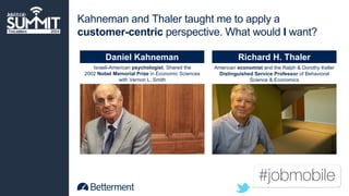 Kahneman and Thaler taught me to apply a 
customer-centric perspective. What would I want? 
Daniel Kahneman Richard H. Thaler 
Israeli-American psychologist. Shared the 
2002 Nobel Memorial Prize in Economic Sciences 
with Vernon L. Smith 
American economist and the Ralph & Dorothy Keller 
Distinguished Service Professor of Behavioral 
Science & Economics 
 