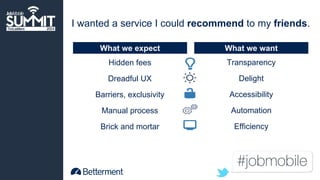 I wanted a service I could recommend to my friends. 
What we expect What we want 
Transparency 
Delight 
Accessibility 
Automation 
Efficiency 
Hidden fees 
Dreadful UX 
Barriers, exclusivity 
Manual process 
Brick and mortar 
 