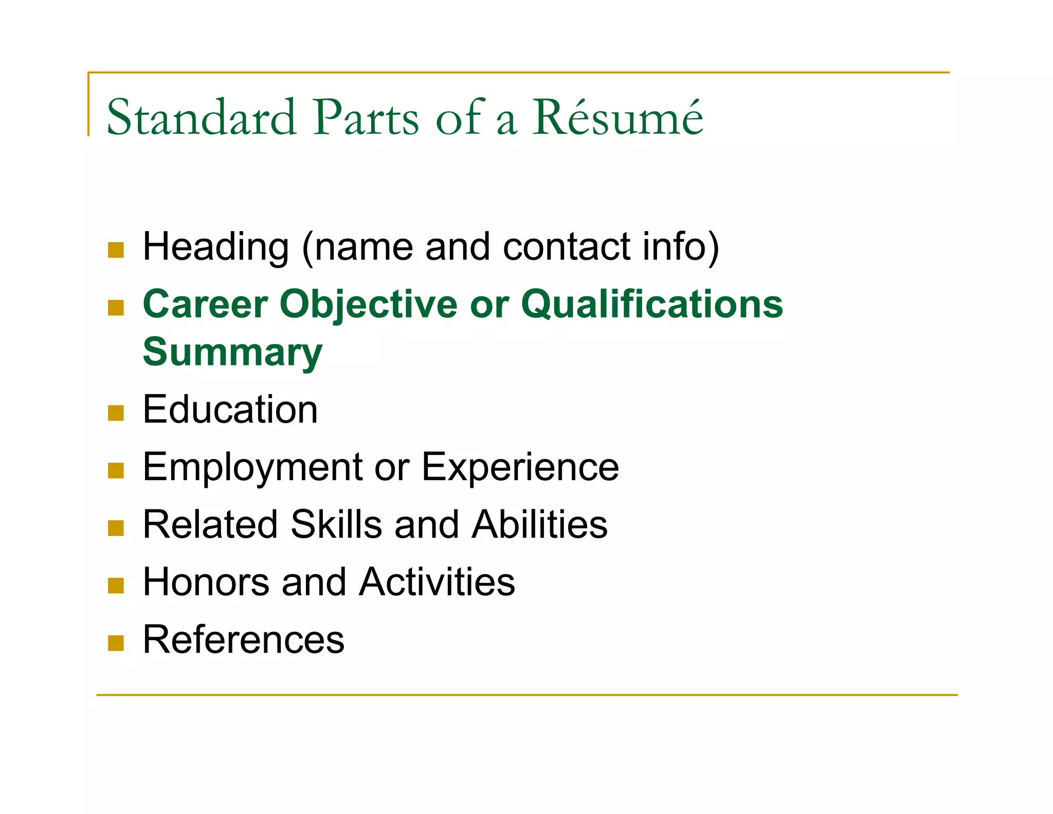 Standard Parts of a Résumé

 Heading (name and contact info)
 Career Objective or Qualifications
 Summary
 Education
 Employment or Experience
 Related Skills and Abilities
 Honors and Activities
 References
 