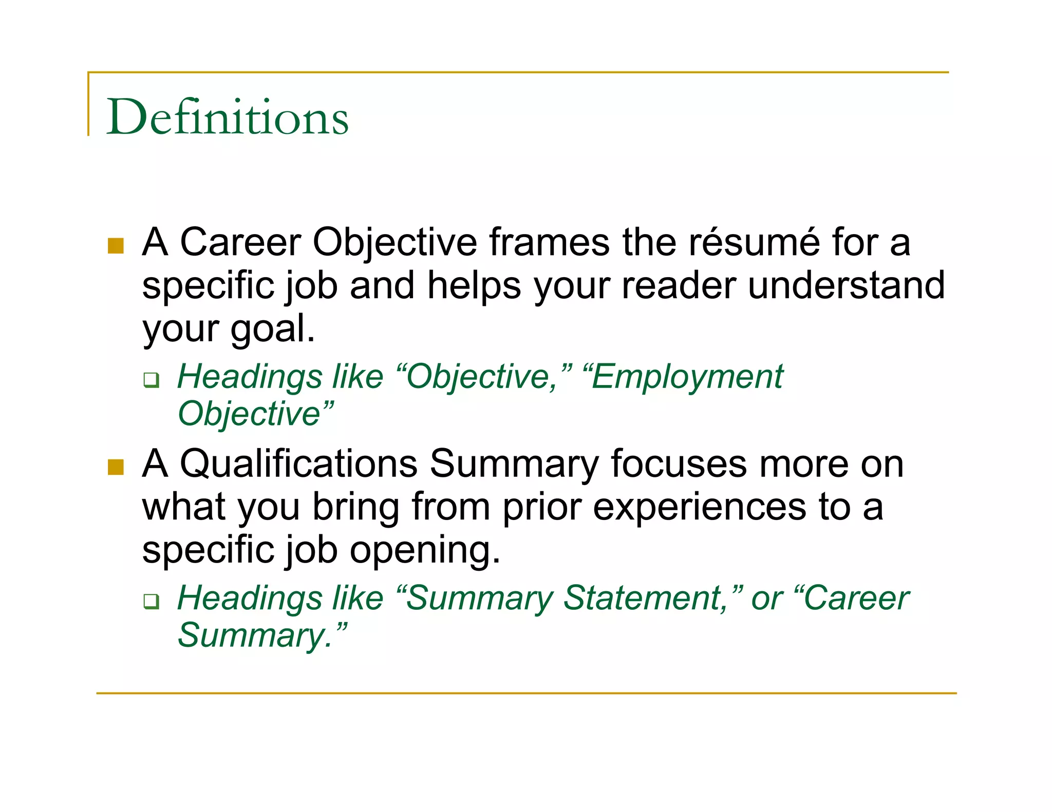 Definitions

 A Career Objective frames the résumé for a
 specific job and helps your reader understand
 your goal.
   Headings like “Objective,” “Employment
   Objective”
 A Qualifications Summary focuses more on
 what you bring from prior experiences to a
 specific job opening.
   Headings like “Summary Statement,” or “Career
   Summary.”
 