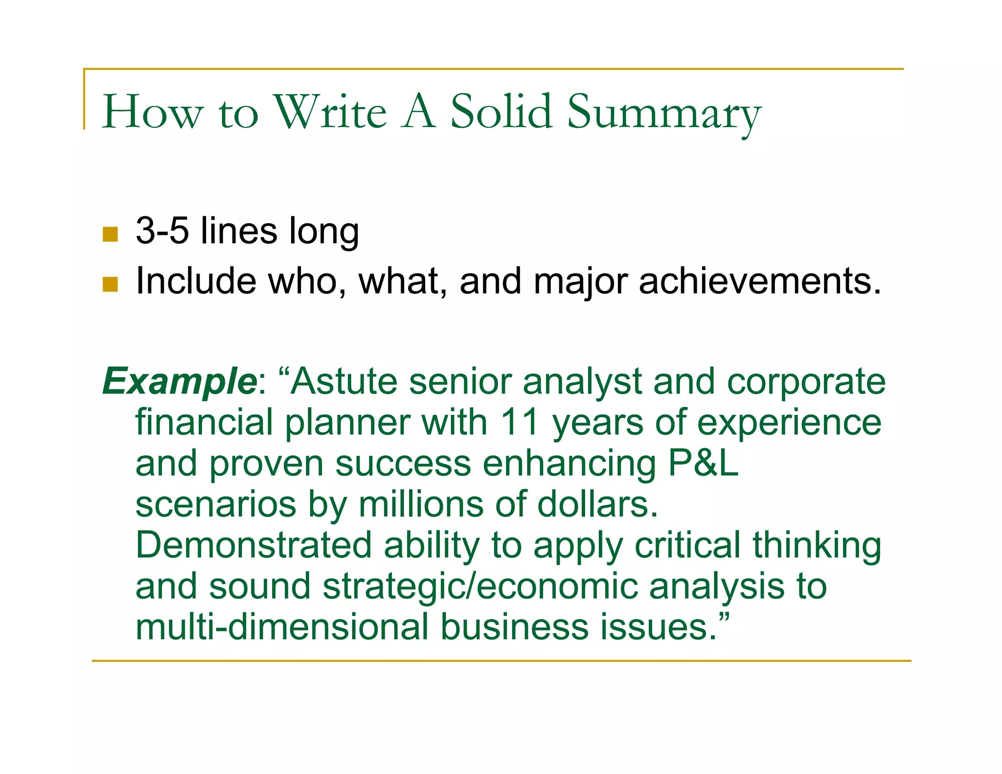 How to Write A Solid Summary

  3-5 lines long
  Include who, what, and major achievements.

Example: “Astute senior analyst and corporate
 financial planner with 11 years of experience
 and proven success enhancing P&L
 scenarios by millions of dollars.
 Demonstrated ability to apply critical thinking
 and sound strategic/economic analysis to
 multi-dimensional business issues.”
 