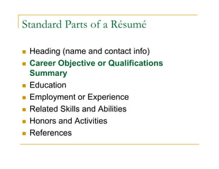 Standard Parts of a Résumé

 Heading (name and contact info)
 Career Objective or Qualifications
 Summary
 Education
 Employment or Experience
 Related Skills and Abilities
 Honors and Activities
 References
 