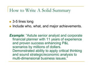 How to Write A Solid Summary

  3-5 lines long
  Include who, what, and major achievements.

Example: “Astute senior analyst and corporate
 financial planner with 11 years of experience
 and proven success enhancing P&L
 scenarios by millions of dollars.
 Demonstrated ability to apply critical thinking
 and sound strategic/economic analysis to
 multi-dimensional business issues.”
 