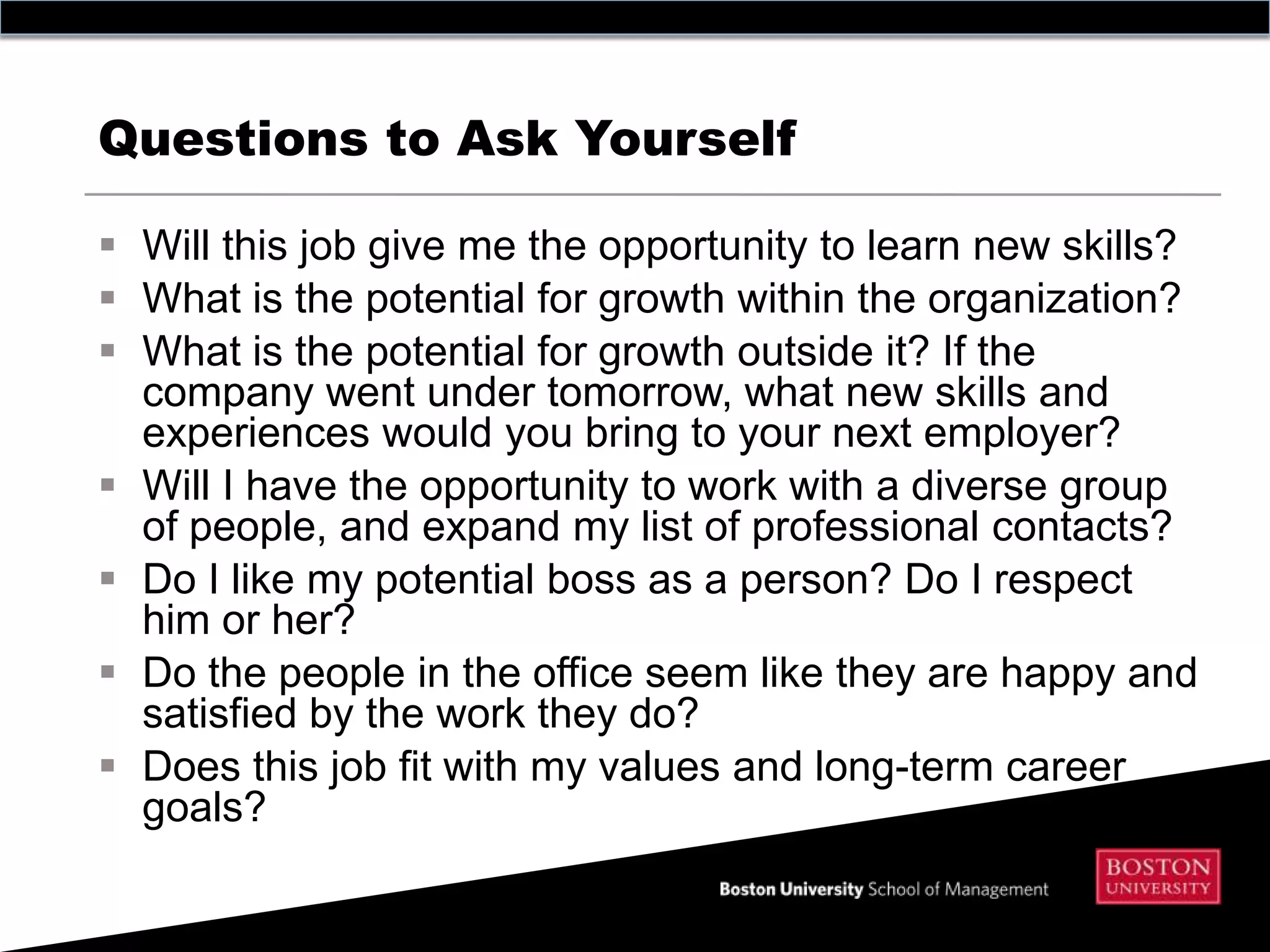 Questions to Ask Yourself

 Will this job give me the opportunity to learn new skills?
 What is the potential for growth within the organization?
 What is the potential for growth outside it? If the
  company went under tomorrow, what new skills and
  experiences would you bring to your next employer?
 Will I have the opportunity to work with a diverse group
  of people, and expand my list of professional contacts?
 Do I like my potential boss as a person? Do I respect
  him or her?
 Do the people in the office seem like they are happy and
  satisfied by the work they do?
 Does this job fit with my values and long-term career
  goals?
 