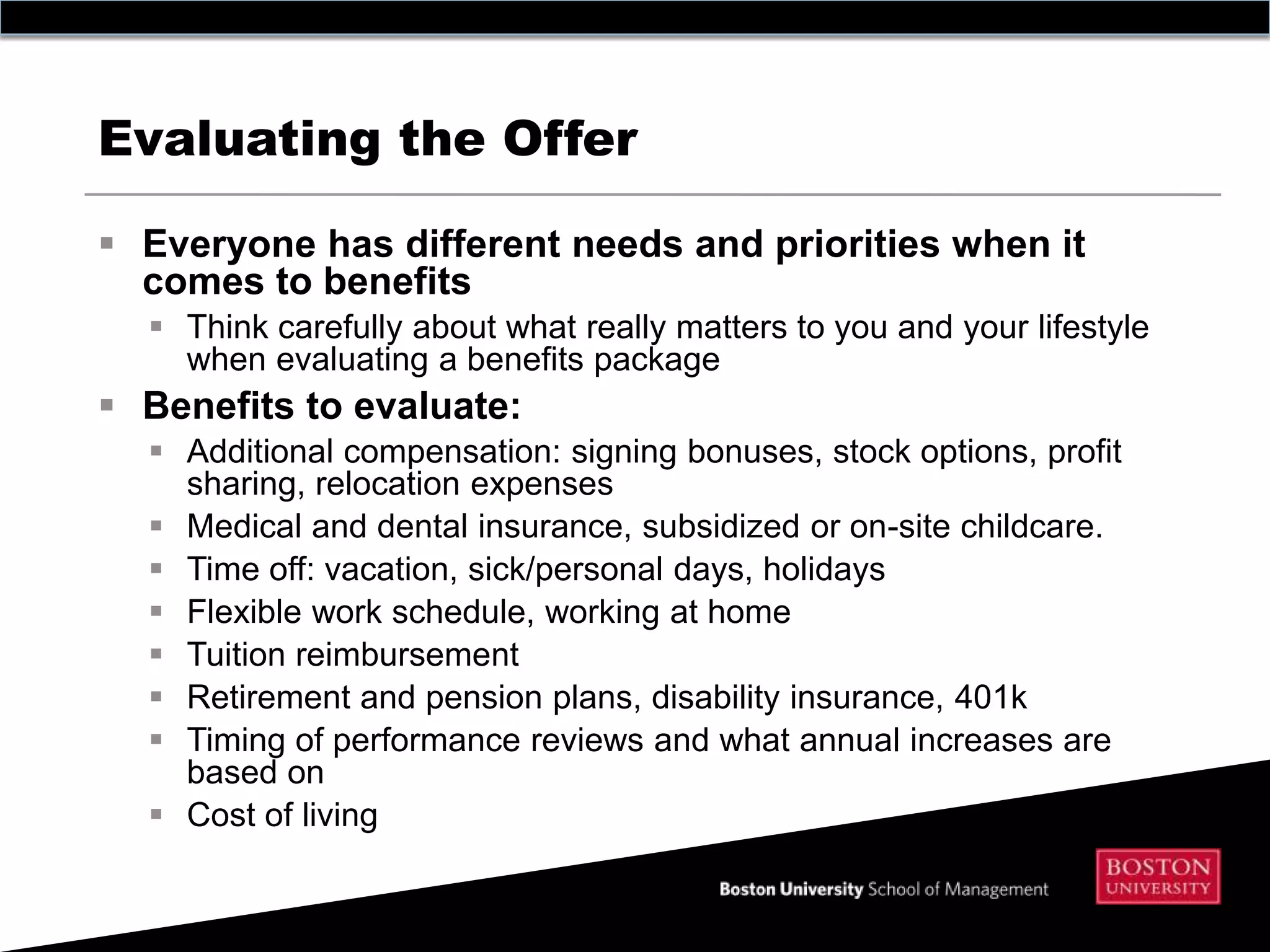Evaluating the Offer

 Everyone has different needs and priorities when it
  comes to benefits
   Think carefully about what really matters to you and your lifestyle
    when evaluating a benefits package
 Benefits to evaluate:
   Additional compensation: signing bonuses, stock options, profit
    sharing, relocation expenses
   Medical and dental insurance, subsidized or on-site childcare.
   Time off: vacation, sick/personal days, holidays
   Flexible work schedule, working at home
   Tuition reimbursement
   Retirement and pension plans, disability insurance, 401k
   Timing of performance reviews and what annual increases are
    based on
   Cost of living
 