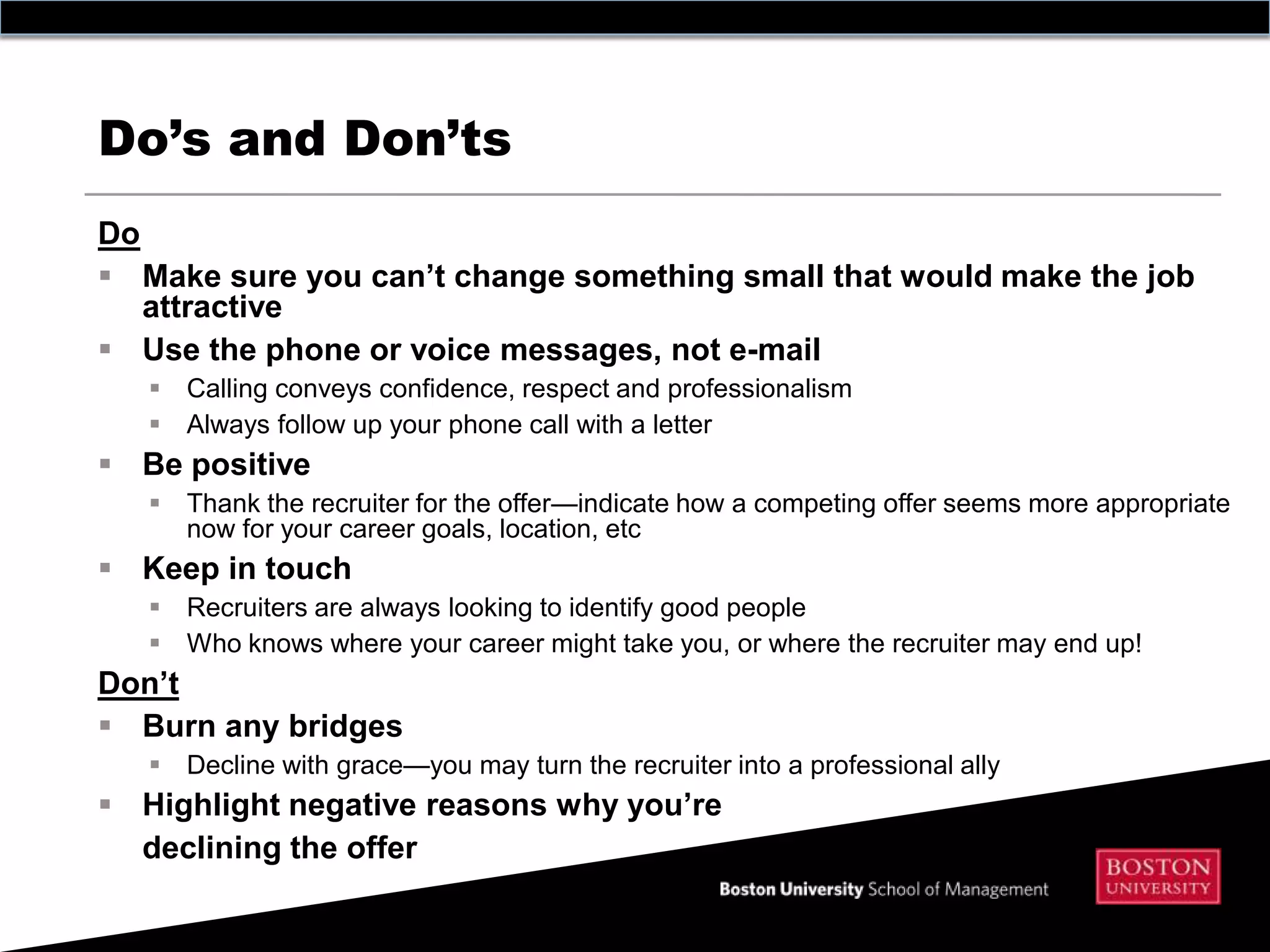 Do’s and Don’ts
Do
 Make sure you can’t change something small that would make the job
   attractive
 Use the phone or voice messages, not e-mail
    Calling conveys confidence, respect and professionalism
    Always follow up your phone call with a letter
 Be positive
    Thank the recruiter for the offer—indicate how a competing offer seems more appropriate
     now for your career goals, location, etc
 Keep in touch
    Recruiters are always looking to identify good people
    Who knows where your career might take you, or where the recruiter may end up!
Don’t
 Burn any bridges
    Decline with grace—you may turn the recruiter into a professional ally
 Highlight negative reasons why you’re
  declining the offer
 