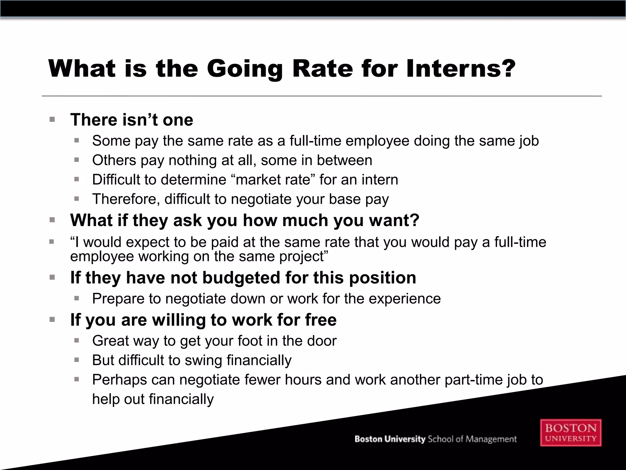 What is the Going Rate for Interns?

 There isn’t one
       Some pay the same rate as a full-time employee doing the same job
       Others pay nothing at all, some in between
       Difficult to determine “market rate” for an intern
       Therefore, difficult to negotiate your base pay
 What if they ask you how much you want?
   “I would expect to be paid at the same rate that you would pay a full-time
    employee working on the same project”
 If they have not budgeted for this position
     Prepare to negotiate down or work for the experience
 If you are willing to work for free
     Great way to get your foot in the door
     But difficult to swing financially
     Perhaps can negotiate fewer hours and work another part-time job to
      help out financially
 