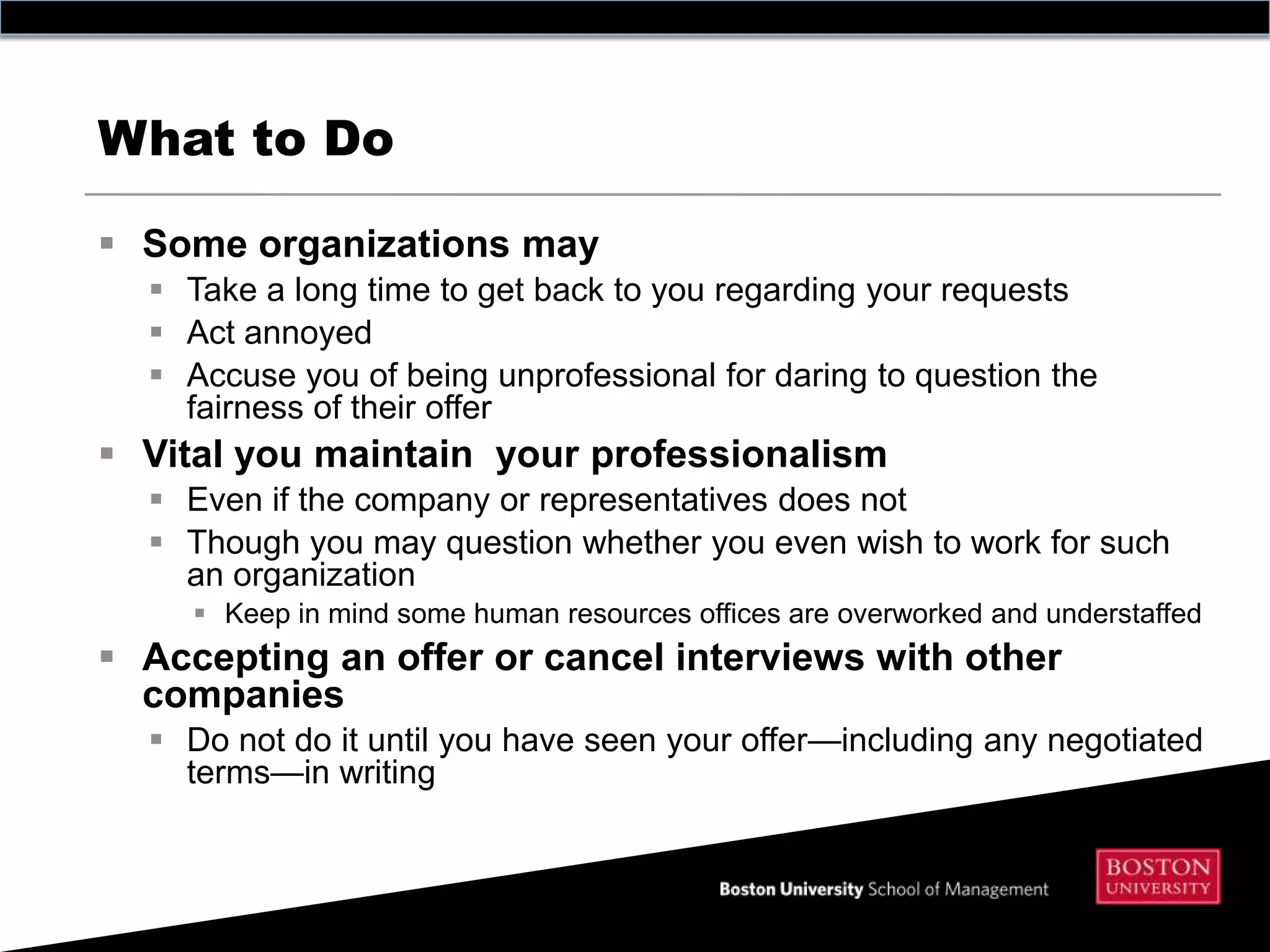 What to Do

 Some organizations may
   Take a long time to get back to you regarding your requests
   Act annoyed
   Accuse you of being unprofessional for daring to question the
    fairness of their offer
 Vital you maintain your professionalism
   Even if the company or representatives does not
   Though you may question whether you even wish to work for such
    an organization
      Keep in mind some human resources offices are overworked and understaffed
 Accepting an offer or cancel interviews with other
  companies
   Do not do it until you have seen your offer—including any negotiated
    terms—in writing
 