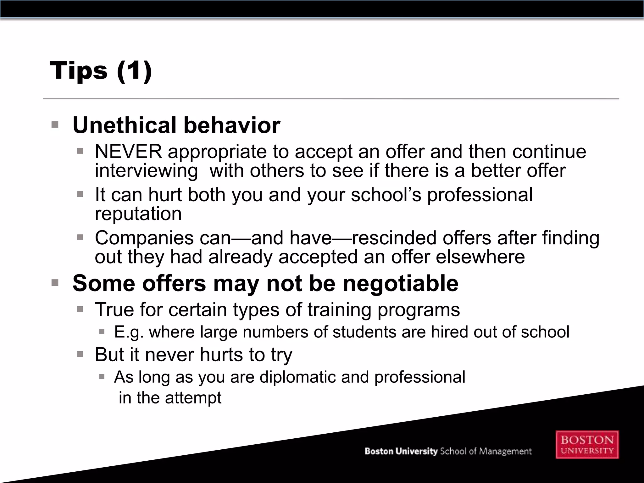 Tips (1)

 Unethical behavior
   NEVER appropriate to accept an offer and then continue
    interviewing with others to see if there is a better offer
   It can hurt both you and your school’s professional
    reputation
   Companies can—and have—rescinded offers after finding
    out they had already accepted an offer elsewhere
 Some offers may not be negotiable
   True for certain types of training programs
     E.g. where large numbers of students are hired out of school
   But it never hurts to try
     As long as you are diplomatic and professional
      in the attempt
 