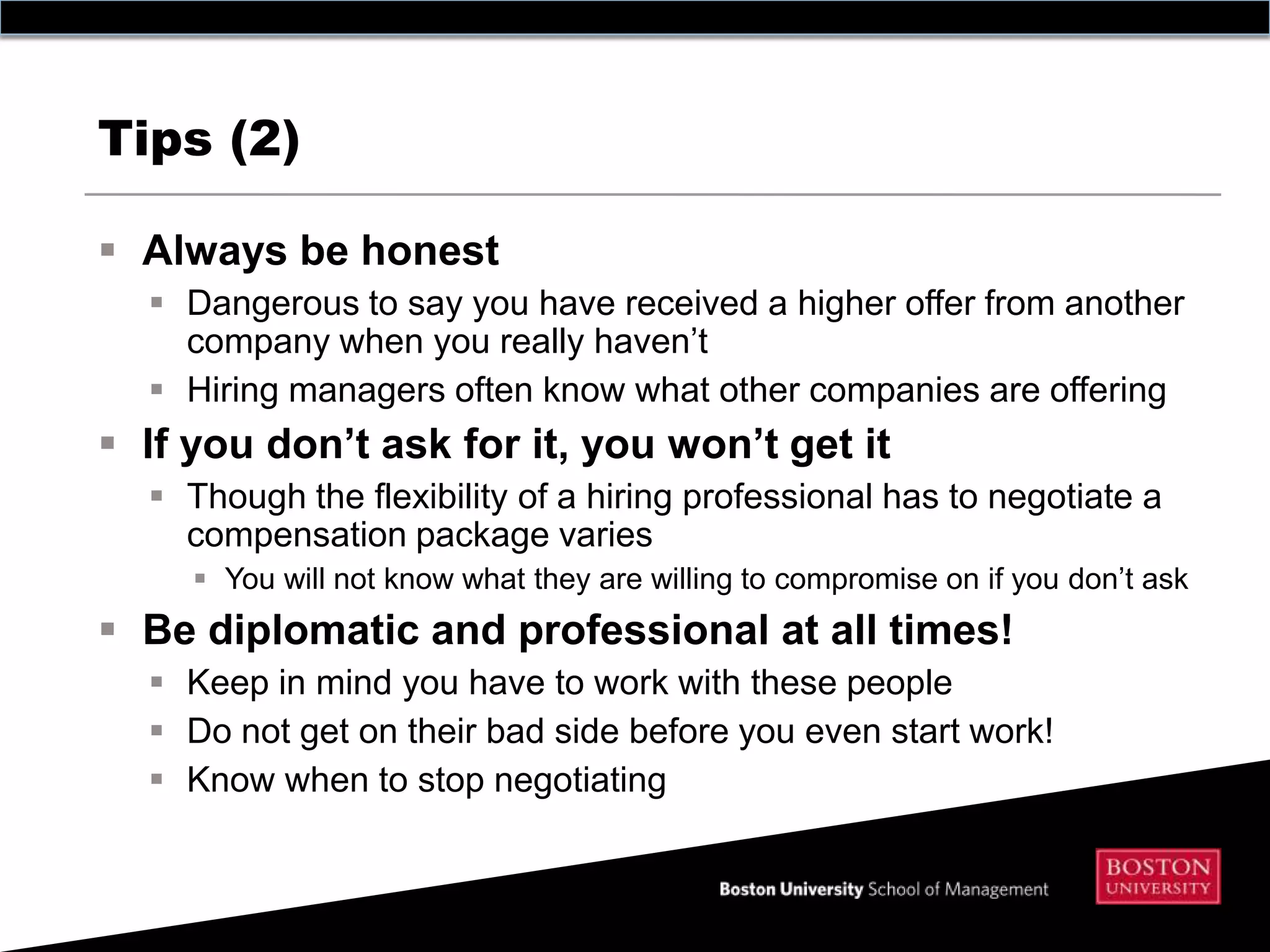 Tips (2)

 Always be honest
   Dangerous to say you have received a higher offer from another
    company when you really haven’t
   Hiring managers often know what other companies are offering
 If you don’t ask for it, you won’t get it
   Though the flexibility of a hiring professional has to negotiate a
    compensation package varies
      You will not know what they are willing to compromise on if you don’t ask
 Be diplomatic and professional at all times!
   Keep in mind you have to work with these people
   Do not get on their bad side before you even start work!
   Know when to stop negotiating
 