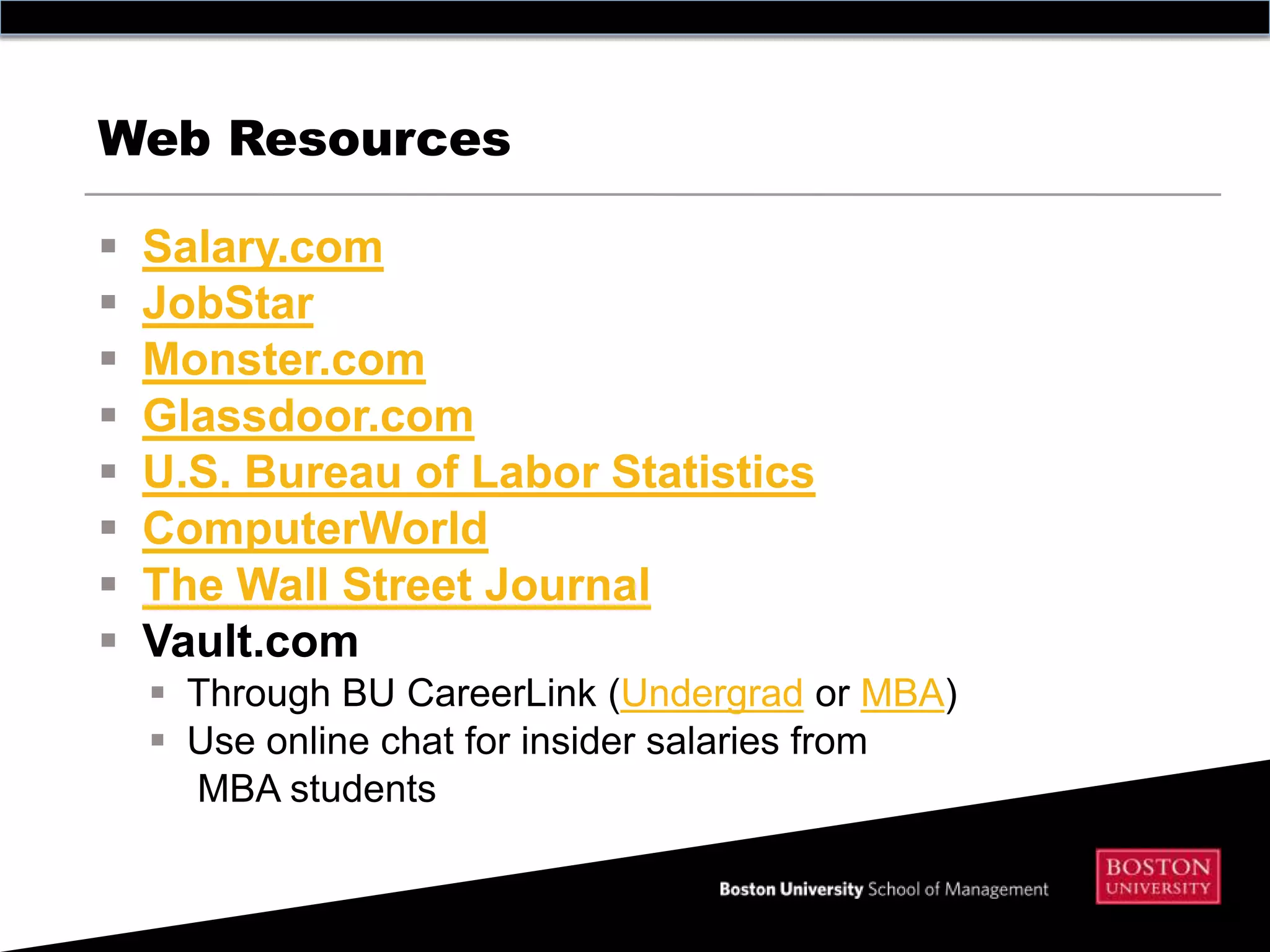 Web Resources

   Salary.com
   JobStar
   Monster.com
   Glassdoor.com
   U.S. Bureau of Labor Statistics
   ComputerWorld
   The Wall Street Journal
   Vault.com
     Through BU CareerLink (Undergrad or MBA)
     Use online chat for insider salaries from
      MBA students
 