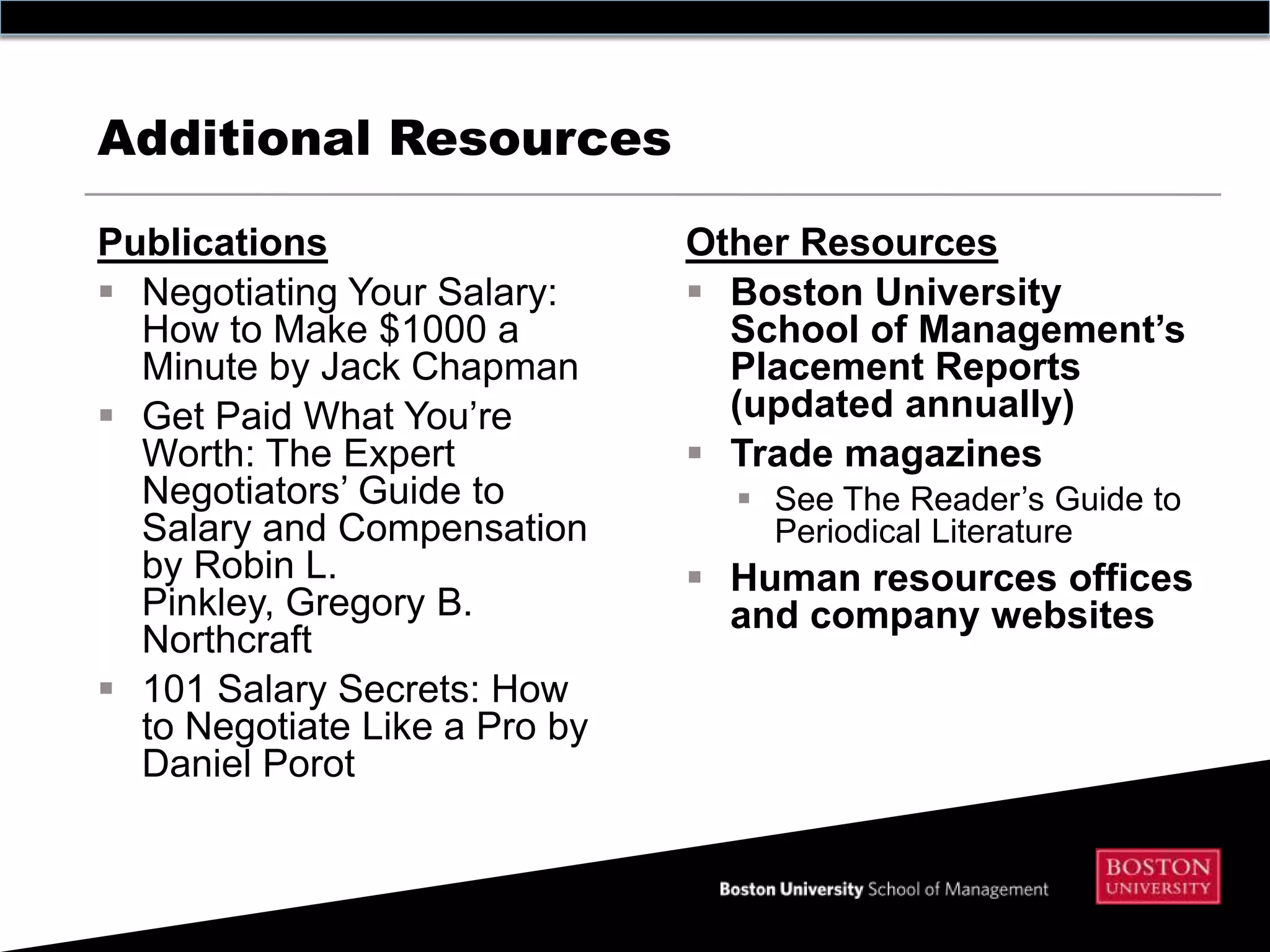 Additional Resources

Publications                   Other Resources
 Negotiating Your Salary:      Boston University
  How to Make $1000 a            School of Management’s
  Minute by Jack Chapman         Placement Reports
 Get Paid What You’re           (updated annually)
  Worth: The Expert             Trade magazines
  Negotiators’ Guide to           See The Reader’s Guide to
  Salary and Compensation          Periodical Literature
  by Robin L.                   Human resources offices
  Pinkley, Gregory B.            and company websites
  Northcraft
 101 Salary Secrets: How
  to Negotiate Like a Pro by
  Daniel Porot
 