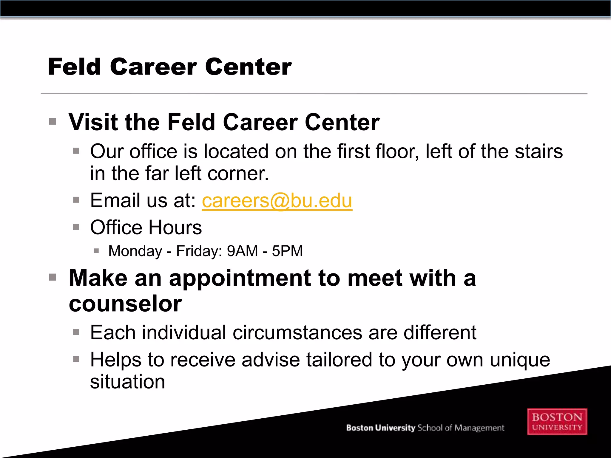 Feld Career Center

 Visit the Feld Career Center
   Our office is located on the first floor, left of the stairs
    in the far left corner.
   Email us at: careers@bu.edu
   Office Hours
     Monday - Friday: 9AM - 5PM
 Make an appointment to meet with a
  counselor
   Each individual circumstances are different
   Helps to receive advise tailored to your own unique
    situation
 
