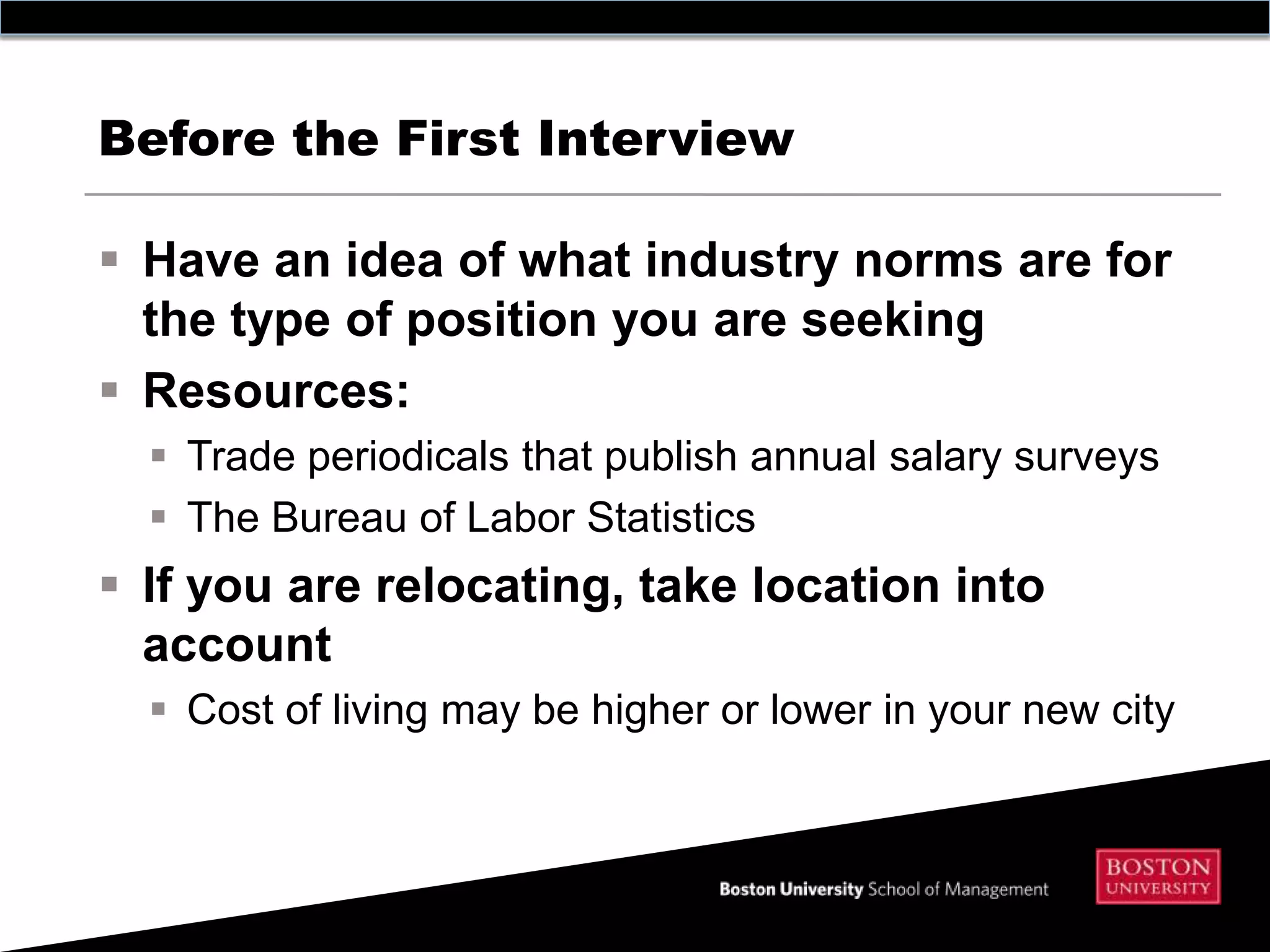Before the First Interview

 Have an idea of what industry norms are for
  the type of position you are seeking
 Resources:
   Trade periodicals that publish annual salary surveys
   The Bureau of Labor Statistics
 If you are relocating, take location into
  account
   Cost of living may be higher or lower in your new city
 
