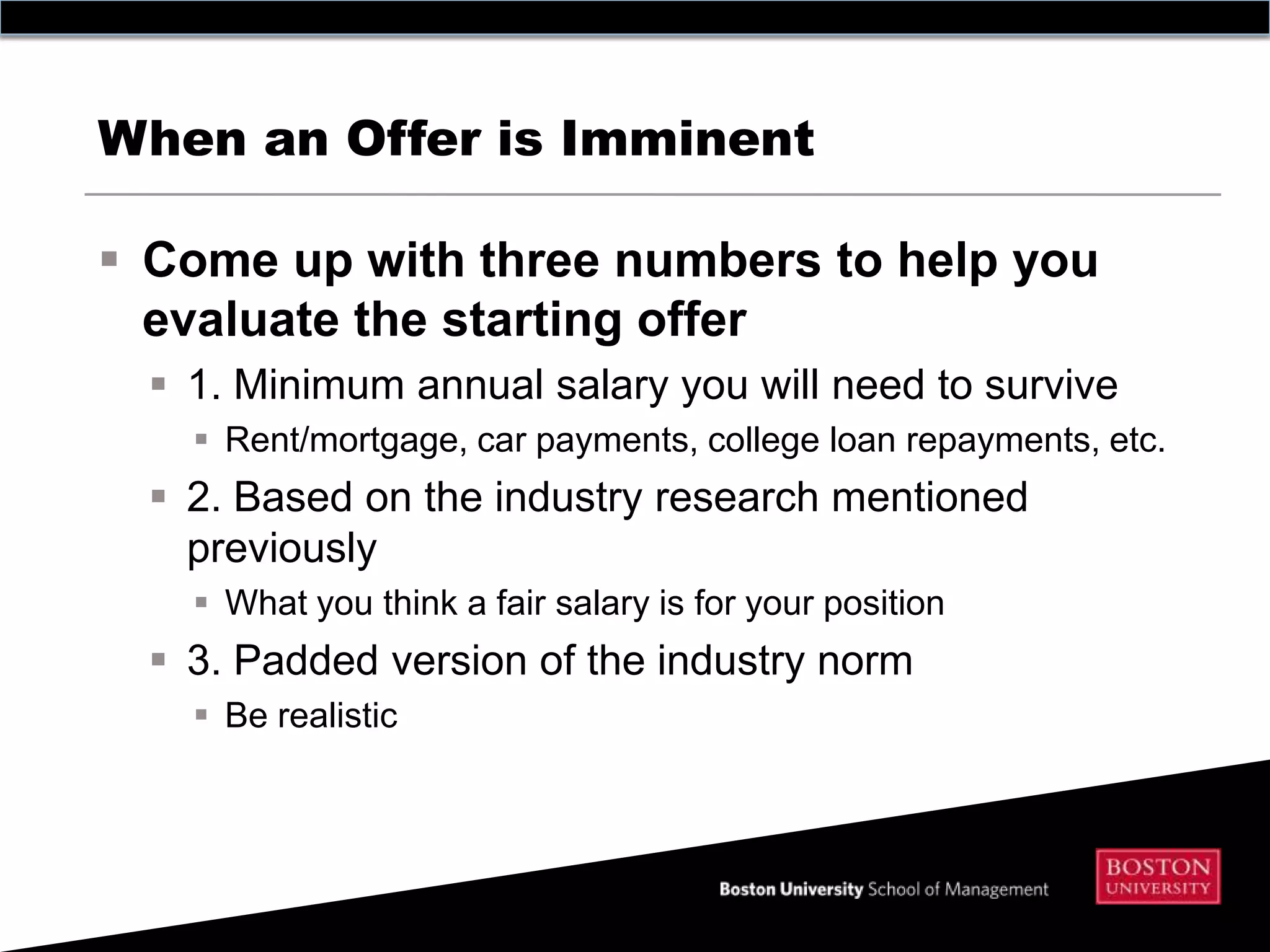 When an Offer is Imminent

 Come up with three numbers to help you
  evaluate the starting offer
   1. Minimum annual salary you will need to survive
     Rent/mortgage, car payments, college loan repayments, etc.
   2. Based on the industry research mentioned
    previously
     What you think a fair salary is for your position
   3. Padded version of the industry norm
     Be realistic
 