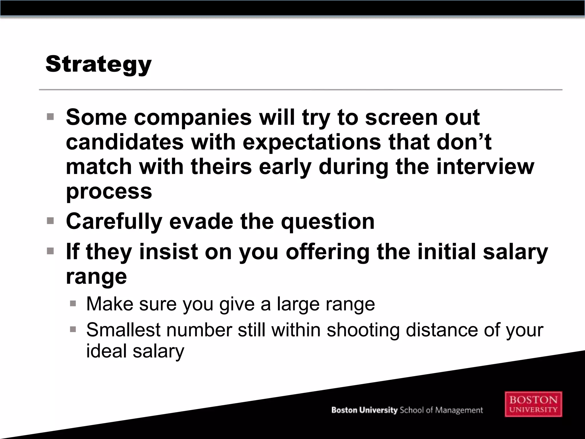 Strategy

 Some companies will try to screen out
  candidates with expectations that don’t
  match with theirs early during the interview
  process
 Carefully evade the question
 If they insist on you offering the initial salary
  range
   Make sure you give a large range
   Smallest number still within shooting distance of your
    ideal salary
 