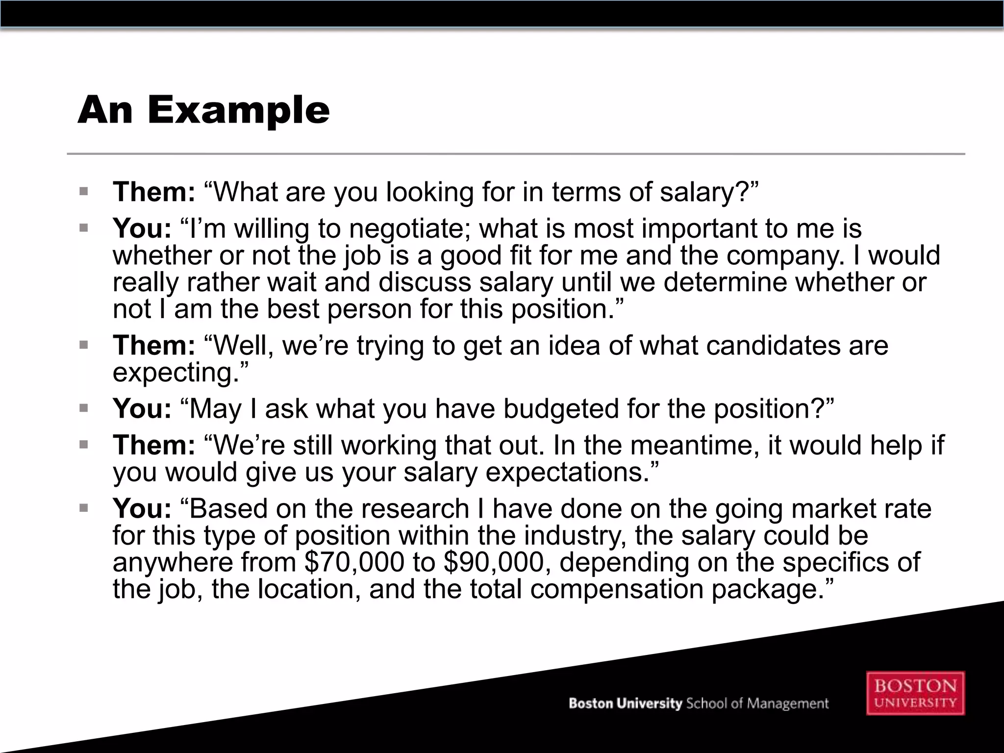 An Example

 Them: “What are you looking for in terms of salary?”
 You: “I’m willing to negotiate; what is most important to me is
  whether or not the job is a good fit for me and the company. I would
  really rather wait and discuss salary until we determine whether or
  not I am the best person for this position.”
 Them: “Well, we’re trying to get an idea of what candidates are
  expecting.”
 You: “May I ask what you have budgeted for the position?”
 Them: “We’re still working that out. In the meantime, it would help if
  you would give us your salary expectations.”
 You: “Based on the research I have done on the going market rate
  for this type of position within the industry, the salary could be
  anywhere from $70,000 to $90,000, depending on the specifics of
  the job, the location, and the total compensation package.”
 
