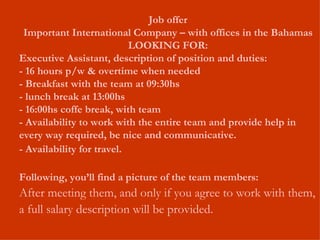 Job offer Important International Company – with offices in the Bahamas LOOKING FOR: Executive Assistant, description of position and duties: - 16 hours p/w & overtime when needed - Breakfast with the team at 09:30hs - lunch break at 13:00hs - 16:00hs coffe break, with team - Availability to work with the entire team and provide help in every way required, be nice and communicative. - Availability for travel. Following, you’ll find a picture of the team members: After meeting them, and only if you agree to work with them, a full salary description will be provided.  
