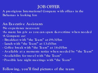 JOB OFFER
A pre s tig ious Inte rna tiona l Compa ny w ith office s in the
Ba ha ma s is looking for:

An Ex e cutiv e As s is ta nt:
-No e x pe rie nce ne ce s s a ry
-As ma ny hrs p/w a s y ou ca n s pa re & ov e rtime w he n ne e de d
-A Compa ny ca r
- Bre a kfa s t w ith “the Te a m” a t 0 9 :3 0 hrs
- Lunch w ith “the Te a m” a t 1 3 :0 0 hrs
- Coffe e bre a k w ith “the Te a m” a t 1 6 :0 0 hrs
- Av a ila ble a t a mome nts notice w he n ne e de d by “the Te a m”
- Av a ila bility for tra v e l w ith “the Te a m”
- Pos s ible la te nig ht me e ting s w ith “the Te a m”

Follow ing , y ou’ll find picture s of the te a m
 