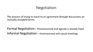 Negotiation
The process of trying to reach to an agreement through discussions on
mutually accepted terms.
Formal Negotiation:- Preannounced and agenda is already fixed.
Informal Negotiation:- Unannounced and casual meetings.
 
