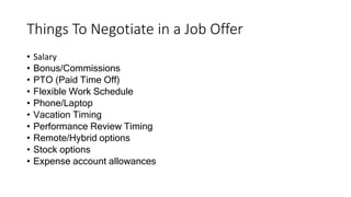 Things To Negotiate in a Job Offer
• Salary
• Bonus/Commissions
• PTO (Paid Time Off)
• Flexible Work Schedule
• Phone/Laptop
• Vacation Timing
• Performance Review Timing
• Remote/Hybrid options
• Stock options
• Expense account allowances
 