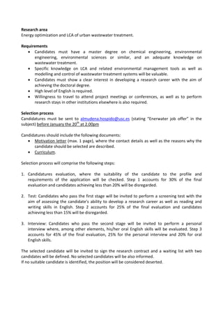 Research area
Energy optimization and LCA of urban wastewater treatment.
Requirements
• Candidates must have a master degree on chemical engineering, environmental
engineering, environmental sciences or similar, and an adequate knowledge on
wastewater treatment.
• Specific knowledge on LCA and related environmental management tools as well as
modelling and control of wastewater treatment systems will be valuable.
• Candidates must show a clear interest in developing a research career with the aim of
achieving the doctoral degree.
• High level of English is required.
• Willingness to travel to attend project meetings or conferences, as well as to perform
research stays in other institutions elsewhere is also required.
Selection process
Candidatures must be sent to almudena.hospido@usc.es (stating “Enerwater job offer” in the
subject) before January the 20th
at 2.00pm
Candidatures should include the following documents:
• Motivation letter (max. 1 page), where the contact details as well as the reasons why the
candidate should be selected are described.
• Curriculum.
Selection process will comprise the following steps:
1. Candidatures evaluation, where the suitability of the candidate to the profile and
requirements of the application will be checked. Step 1 accounts for 30% of the final
evaluation and candidates achieving less than 20% will be disregarded.
2. Test: Candidates who pass the first stage will be invited to perform a screening test with the
aim of assessing the candidate's ability to develop a research career as well as reading and
writing skills in English. Step 2 accounts for 25% of the final evaluation and candidates
achieving less than 15% will be disregarded.
3. Interview: Candidates who pass the second stage will be invited to perform a personal
interview where, among other elements, his/her oral English skills will be evaluated. Step 3
accounts for 45% of the final evaluation, 25% for the personal interview and 20% for oral
English skills.
The selected candidate will be invited to sign the research contract and a waiting list with two
candidates will be defined. No selected candidates will be also informed.
If no suitable candidate is identified, the position will be considered deserted.
 