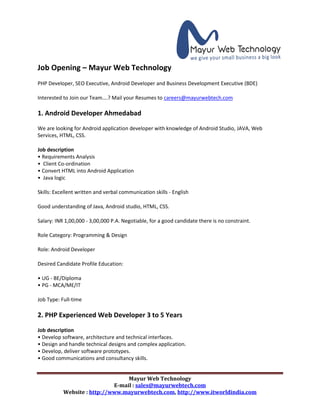 Mayur Web Technology
E-mail : sales@mayurwebtech.com
Website : http://www.mayurwebtech.com, http://www.itworldindia.com
Job Opening – Mayur Web Technology
PHP Developer, SEO Executive, Android Developer and Business Development Executive (BDE)
Interested to Join our Team….? Mail your Resumes to careers@mayurwebtech.com
1. Android Developer Ahmedabad
We are looking for Android application developer with knowledge of Android Studio, JAVA, Web
Services, HTML, CSS.
Job description
• Requirements Analysis
• Client Co-ordination
• Convert HTML into Android Application
• Java logic
Skills: Excellent written and verbal communication skills - English
Good understanding of Java, Android studio, HTML, CSS.
Salary: INR 1,00,000 - 3,00,000 P.A. Negotiable, for a good candidate there is no constraint.
Role Category: Programming & Design
Role: Android Developer
Desired Candidate Profile Education:
• UG - BE/Diploma
• PG - MCA/ME/IT
Job Type: Full-time
2. PHP Experienced Web Developer 3 to 5 Years
Job description
• Develop software, architecture and technical interfaces.
• Design and handle technical designs and complex application.
• Develop, deliver software prototypes.
• Good communications and consultancy skills.
 