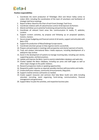 Position responsibilities

    1. Coordinate the event production of TEDxEdges 2012 and Silicon Valley comes to
        Lisbon 2012, including the coordination of the team of volunteers and facilitation of
        strategic task force meetings
    2. Report to Beta-i Board to the Chair of each Event Strategic Task Force
    3. Coordinate relations with all subcontractors and (in-kind) Sponsors & Partners
    4. Attend and follow up on potential fundraising and partnership meetings
    5. Coordinate all relevant Event areas like: communication & media, IT, websites,
        curation
    6. Support curators activities, by propose and following up on proposed speakers,
        trainers, mentors
    7. Secure proper budgeting and financial control of all events, support and articulate with
        Beta-i CFO
    8. Support the production of MassChallenge Europe events.
    9. Coordinate volunteer groups to help organize events successfully
    10. Prepare and participate in meetings with prospective and clients/ sponsors of events.
    11. Track and analyze international Beta-i media exposure, including development of a
        web/print clips archive.
    12. Assist in the development of systems to manage incoming data, including user stories,
        supporting quotes, and best practices.
    13. Update and improve the Beta-i (and its events) stakeholders database and web sites.
    14. Create/ Update the Beta-i database, including our press and staff pages as well as
        other major changes to the public relations.
    15. Research prospective media or speaking opportunities.
    16. Respond to public inquiries as required; possibly interface with journalists and media.
    17. Create draft press releases, community announcements, blog posts.
    18. Support creative services contractors as needed.
    19. Create support resources and seminars that help Beta-i build core skills including
        volunteer recruiting, event organizing, fund-raising, communications, financial
        management and governance
    20. Support Beta-i to plan the activities, and respective business plan.
 