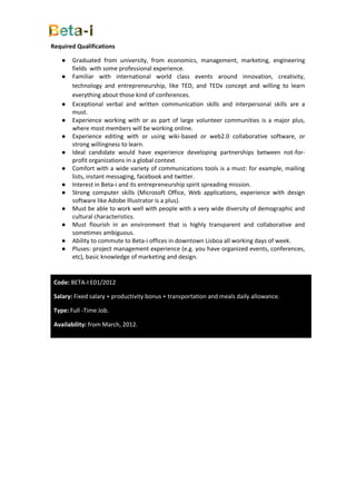 Required Qualifications

   ●    Graduated from university, from economics, management, marketing, engineering
        fields with some professional experience.
   ●    Familiar with international world class events around innovation, creativity,
        technology and entrepreneurship, like TED, and TEDx concept and willing to learn
        everything about those kind of conferences.
   ●    Exceptional verbal and written communication skills and interpersonal skills are a
        must.
   ●    Experience working with or as part of large volunteer communities is a major plus,
        where most members will be working online.
   ●    Experience editing with or using wiki-based or web2.0 collaborative software, or
        strong willingness to learn.
   ●    Ideal candidate would have experience developing partnerships between not-for-
        profit organizations in a global context
   ●    Comfort with a wide variety of communications tools is a must: for example, mailing
        lists, instant messaging, facebook and twitter.
   ●    Interest in Beta-i and its entrepreneurship spirit spreading mission.
   ●    Strong computer skills (Microsoft Office, Web applications, experience with design
        software like Adobe Illustrator is a plus).
   ●    Must be able to work well with people with a very wide diversity of demographic and
        cultural characteristics.
   ●    Must flourish in an environment that is highly transparent and collaborative and
        sometimes ambiguous.
   ●    Ability to commute to Beta-i offices in downtown Lisboa all working days of week.
   ●    Pluses: project management experience (e.g. you have organized events, conferences,
        etc), basic knowledge of marketing and design.


 Code: BETA-I E01/2012

 Salary: Fixed salary + productivity bonus + transportation and meals daily allowance.

 Type: Full -Time Job.

 Availability: from March, 2012.
 