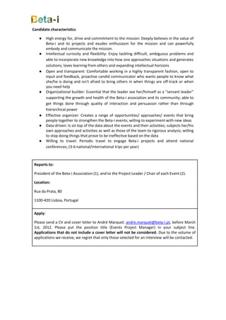 Candidate characteristics

    ●     High energy for, drive and commitment to the mission: Deeply believes in the value of
          Beta-i and its projects and exudes enthusiasm for the mission and can powerfully
          embody and communicate the mission.
    ●     Intellectual curiosity and flexibility: Enjoy tackling difficult, ambiguous problems and
          able to incorporate new knowledge into how one approaches situations and generates
          solutions; loves learning from others and expanding intellectual horizons
    ●     Open and transparent: Comfortable working in a highly transparent fashion, open to
          input and feedback, proactive candid communicator who wants people to know what
          she/he is doing and isn't afraid to bring others in when things are off-track or when
          you need help
    ●     Organizational builder: Essential that the leader see her/himself as a “servant leader”
          supporting the growth and health of the Beta-i association and its community; able to
          get things done through quality of interaction and persuasion rather than through
          hierarchical power
    ●     Effective organizer: Creates a range of opportunities/ approaches/ events that bring
          people together to strengthen the Beta-i events; willing to experiment with new ideas
    ●     Data-driven: Is on top of the data about the events and their activities; subjects her/his
          own approaches and activities as well as those of the team to rigorous analysis; willing
          to stop doing things that prove to be ineffective based on the data
    ●     Willing to travel: Periodic travel to engage Beta-i projects and attend national
          conferences; (3-6 national/international trips per year)



 Reports to:

 President of the Beta-i Association (1), and to the Project Leader / Chair of each Event (2).

 Location:

 Rua da Prata, 80

 1100-420 Lisboa, Portugal


 Apply:

 Please send a CV and cover letter to André Marquet: andre.marquet@beta-i.pt, before March
 1st, 2012. Please put the position title (Events Project Manager) in your subject line.
 Applications that do not include a cover letter will not be considered. Due to the volume of
 applications we receive, we regret that only those selected for an interview will be contacted.
 