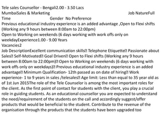 Tele sales Counsellor - Bengali2.00 - 3.50 Lacs
MumbaiSales & Marketing Job NatureFull
Time Gender No Preference
Previous educational industry experience is an added advantage ,Open to Flexi shifts
(Working any 9 hours between 8:00am to 22:00pm)
Open to Working on weekends (6 days working with work offs only on
weekdayExperience1.00 - 9.00 Years
Vacancies2
Job DescriptionExcellent communication skills Telephone Etiquette Passionate about
Sales Self-Motivated Goal Driven Open to Flexi shifts (Working any 9 hours
between 8:00am to 22:00pm) Open to Working on weekends (6 days working with
work offs only on weekdays) Previous educational industry experience is an added
advantage Minimum Qualification- 12th passed as on date of hiring Work
experience- 1 to 9 years in sales /telesales Age limit: Less than equal to 35 year old as
of 1st Jun 2015The role of the Tele Counselor is among the most important roles for
the client. As the first point of contact for students with the client, you play a crucial
role in guiding students. As an educational counsellor you are expected to understand
the need/requirement of the students on the call and accordingly suggest/offer
products that would be beneficial to the student. Contribute to the revenue of the
organisation through the products that the students have been upgraded too
 