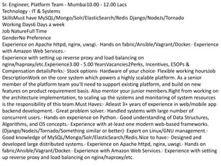 Sr. Engineer, Platform Team - Mumbai10.00 - 12.00 Lacs
Technology - IT & Systems
SkillsMust have MySQL/Mongo/Solr/ElasticSearch/Redis Django/NodeJs/Tornado
Working Days6 Days a week
Job NatureFull Time
GenderNo Preference
Experience on Apache httpd, nginx, uwsgi.· Hands on fabric/Ansible/Vagrant/Docker.· Experience
with Amazon Web Services.·
Experience with setting up reverse proxy and load balancing on
nginx/haproxy/etc.Experience3.00 - 5.00 YearsVacancies2Perks, Incentives, ESOPs &
Compensation detailsPerks:· Stock options· Hardware of your choice· Flexible working hoursJob
DescriptionWork on the core system which powers a highly scalable platform. As a senior
member of the platform team you'll need to support existing platform, and build on new
features on product requirement basis. Also mentor your junior members.Right from working on
the architecture implementation, to scaling up the systems and monitoring of system resources
is the responsibility of this team.Must Haves:· Atleast 3+ years of experience in web/mobile app
backend development.· Great problem solver.· Handled systems with large number of
concurrent users.· Hands-on experience on Python.· Good understanding of Data Structures,
Algorithms, and OS concepts.· Experience with at-least one modern web-based frameworks.
(Django/NodeJs/Tornado/Something similar or better)· Expert on Linux/GNU management.·
Good knowledge of MySQL/Mongo/Solr/ElasticSearch/Redis.Nice to have:· Designed and
developed large distributed systems.· Experience on Apache httpd, nginx, uwsgi.· Hands on
fabric/Ansible/Vagrant/Docker.· Experience with Amazon Web Services.· Experience with setting
up reverse proxy and load balancing on nginx/haproxy/etc.
 
