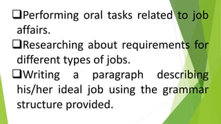 Performing oral tasks related to job
affairs.
Researching about requirements for
different types of jobs.
Writing a paragraph describing
his/her ideal job using the grammar
structure provided.
 