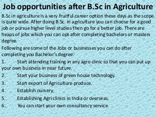 Job opportunities after B.Sc in Agriculture
B.Sc in agriculture is a very fruitful career option these days as the scope
is quite wide. After doing B.Sc. in agriculture you can choose for a good
job or pursue higher level studies then go for a better job. There are
heaps of jobs which you can opt after completing bachelors or masters
degree.
Following are some of the Jobs or businesses you can do after
completing you Bachelor’s degree:
1. Start attending training in any agro clinic so that you can put up
your own business in near future.
2. Start your business of green house technology.
3. Start export of Agriculture produce.
4. Establish nursery.
5. Establishing Agri clinics in India or overseas.
6. You can start your own consultancy service.
 