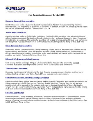 Job Opportunities as of 9/11/2009


Customer Support Representative

Client in Suwanee seeks a Customer Support Representative. Position involves answering incoming
customer calls, and responding to questions or concerns. In addition, the CSR will process purchase orders
and returns on defective products. Temp-to-hire. $25-32K

Inside Sales Consultant

Client in Suwanee seeks an Inside Sales consultant. Position involves outbound calls with extensive cold
calling. Leads are provided. Candidate will work existing territory and expand customer base. Experience
in inside sales is necessary. The successful candidate will be goal oriented, competitive, a hard worker and
self-disciplined. Must be able to learn all technical aspects about the products. Temp-to-hire. $25-40K

Client Services Representative

Investment advisor company in Cobb County is seeking a Client Services Representative. Position entails
communicating with advisor, client and vendors regularly. FINRA license is required. Position requires
efficient use of time and excellent organization skills. Ideal candidate will have a positive attitude and an
excellent work ethic. Position is full-time, Direct Hire.

Bilingual Life Insurance Sales Producer

Cobb county client is seeking a Bilingual Life Insurance Sales Producer who is currently licensed.
Candidate must speak clear English and Spanish. Pay is $10-$11/hour plus commission.

Telemarketer - Kennesaw

Kennesaw client is seeking Telemarketer for their financial services company. Position involves heavy
outbound calling using an auto-dialer. Pay is $9/hour plus aggressive commission.

CSR w/Insurance and Variable Annuity Experience

Client in the Northwest Atlanta area is currently seeking qualified candidates with variable annuity and life
insurance experience to fill their current Customer Service openings. This role does not sell Variable
annuities, but will be supporting the products and requires thorough knowledge of them. Candidates
*must* have 2+ years Variable Annuity experience. *Very* fast paced and high pressure. Must be able to
multi-task and work in stressful environment. Temp-to-hire. $25-38K.

Schedule Coordinator

Client in Gwinnett County is seeking a Schedule Coordinator to provide logistics. Responsibilities include
scheduling appointments, transferring information to callers, coordinating and assigning drivers for
optimal efficiency, communicating schedules to drivers and entering schedules and client information. Pay
is $10-$12/hour. Temp-to-hire.
 