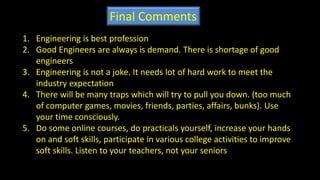 Final Comments
1. Engineering is best profession
2. Good Engineers are always is demand. There is shortage of good
engineers
3. Engineering is not a joke. It needs lot of hard work to meet the
industry expectation
4. There will be many traps which will try to pull you down. (too much
of computer games, movies, friends, parties, affairs, bunks). Use
your time consciously.
5. Do some online courses, do practicals yourself, increase your hands
on and soft skills, participate in various college activities to improve
soft skills. Listen to your teachers, not your seniors
 
