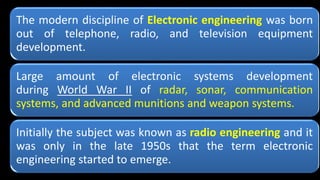 The modern discipline of Electronic engineering was born
out of telephone, radio, and television equipment
development.
Large amount of electronic systems development
during World War II of radar, sonar, communication
systems, and advanced munitions and weapon systems.
Initially the subject was known as radio engineering and it
was only in the late 1950s that the term electronic
engineering started to emerge.
 